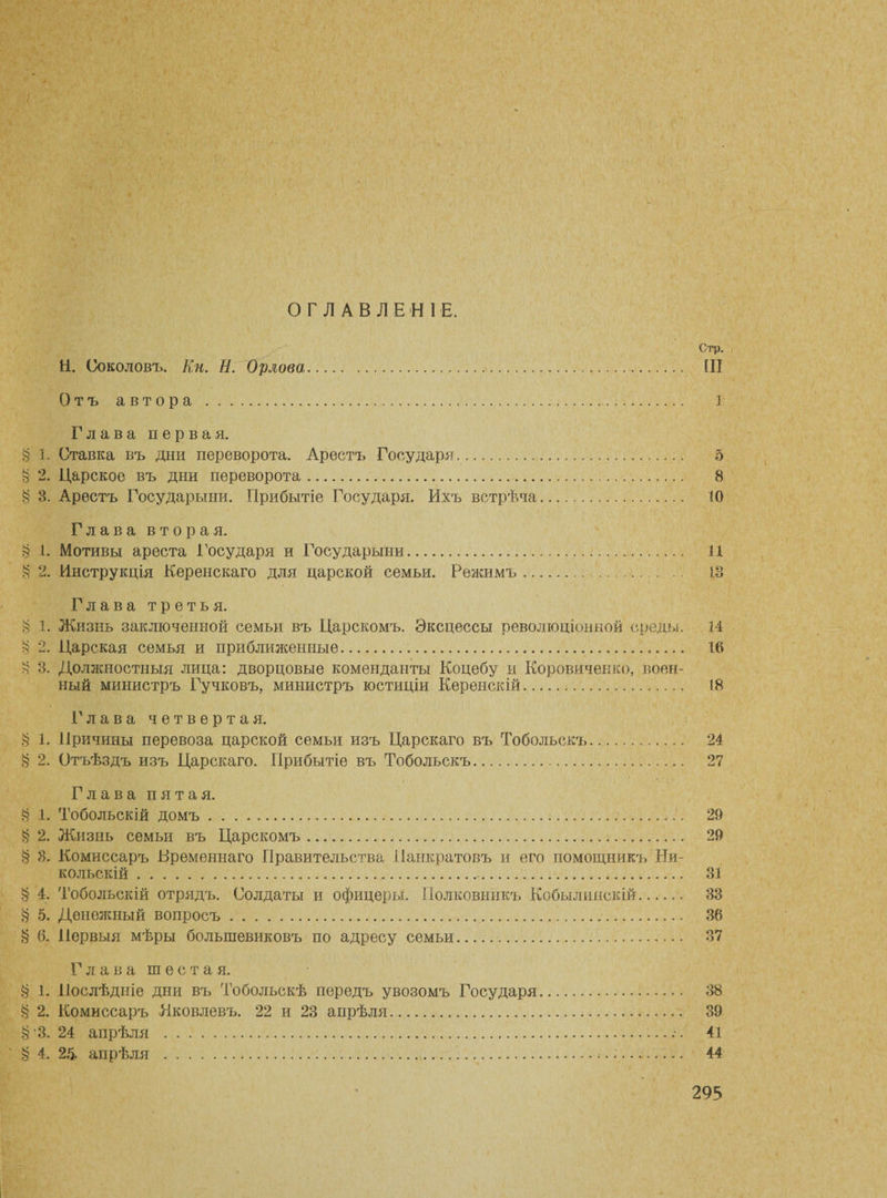 ОГЛАВЛЕНІЕ. Стр. Н. Соколовъ. Кп. И. Орлова,.. Ш Отъ автора .... 1 Глава первая. § 1. Ставка въ дни переворота. Арестъ Государя. 5 § 2. Царское въ дни переворота. 8 § 8. Арестъ Государыни. Прибытіе Государя. Ихъ встрѣча. 10 Глава вторая. § 1. Мотивы ареста Государя и Государыни. 11 § 2. Инструкція Керенскаго для царской семьи. Режимъ. 18 Глава третья. § 1. Жизнь заключенной семьи въ Царскомъ. Эксцессы революціонной среды. 14 § 2. Царская семья и приближенные.. 16 § 3. Должностныя лица: дворцовые коменданты Коцебу и Коровиченко, воен¬ ный министръ Гучковъ, министръ юстиціи Керенскій. 18 Глава четвертая. § 1. Причины перевоза царской семьи изъ Царскаго въ Тобольскъ. 24 § 2. Отъѣздъ изъ Царскаго. Прибытіе въ Тобольскъ. 27 Глава пятая. § 1. Тобольскій домъ.. 29 § 2. Жизнь семьи въ Царскомъ.. 29 § 8. Комиссаръ Временнаго Правительства Панкратовъ и его помощникъ Ни¬ кольскій ... 31 § 4. Тобольскій отрядъ. Солдаты и офицеры. Полковникъ Кобылияскій. 33 § 5. Денежный вопросъ.!.. 36 § 6. Первыя мѣры большевиковъ по адресу семьи. 37 Глава шестая. § 1. Послѣдніе дни въ Тобольскѣ передъ увозомъ Государя. 38 § 2. Комиссаръ Яковлевъ. 22 и 23 апрѣля. 39 § 3.24 апрѣля .••• 41 § 4. 26- апрѣля ..... 44