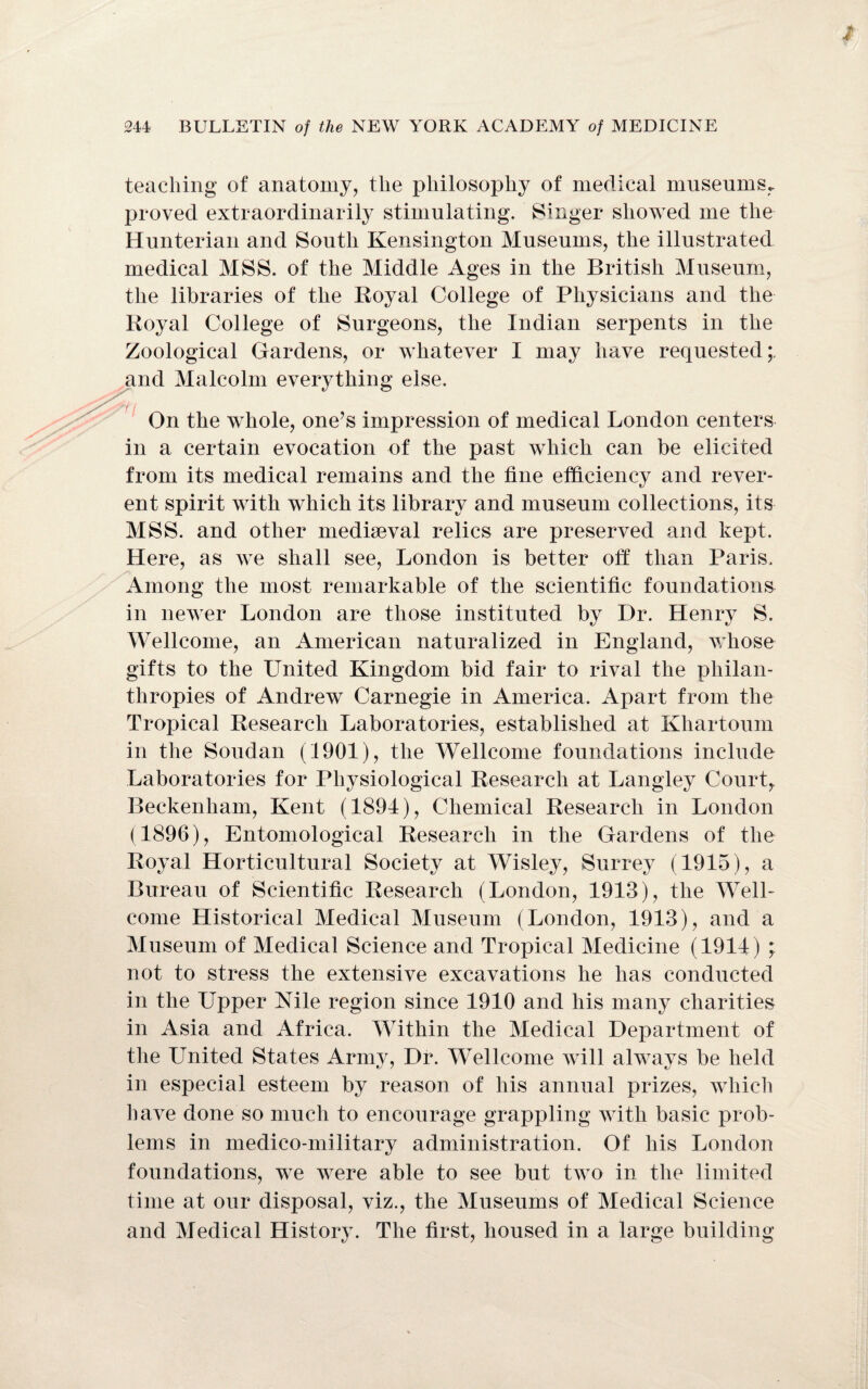 teaching of anatomy, the philosophy of medical museums, proved extraordinarily stimulating. Singer showed me the Hunterian and South Kensington Museums, the illustrated medical MSS. of the Middle Ages in the British Museum, the libraries of the Royal College of Physicians and the Royal College of Surgeons, the Indian serpents in the Zoological Gardens, or whatever I may have requested;, and Malcolm everything else. On the whole, one’s impression of medical London centers in a certain evocation of the past which can be elicited from its medical remains and the tine efficiency and rever¬ ent spirit with which its library and museum collections, its MSS. and other mediaeval relics are preserved and kept. Here, as we shall see, London is better off than Paris. Among the most remarkable of the scientific foundations in newer London are those instituted by Dr. Henry S. Wellcome, an American naturalized in England, whose gifts to the United Kingdom bid fair to rival the philan¬ thropies of Andrew Carnegie in America. Apart from the Tropical Research Laboratories, established at Khartoum in the Soudan (1901), the Wellcome foundations include Laboratories for Physiological Research at Langley Court, Beckenham, Kent (1891), Chemical Research in London (1896), Entomological Research in the Gardens of the Royal Horticultural Society at Wisley, Surrey (1915), a Bureau of Scientific Research (London, 1913), the Well¬ come Historical Medical Museum (London, 1913), and a Museum of Medical Science and Tropical Medicine (1911) not to stress the extensive excavations he has conducted in the Upper Nile region since 1910 and his many charities in Asia and Africa. Within the Medical Department of the United States Army, Dr. Wellcome will always be held in especial esteem by reason of his annual prizes, which have done so much to encourage grappling with basic prob¬ lems in medico-military administration. Of his London foundations, we were able to see but two in the limited time at our disposal, viz., the Museums of Medical Science and Medical History. The first, housed in a large building