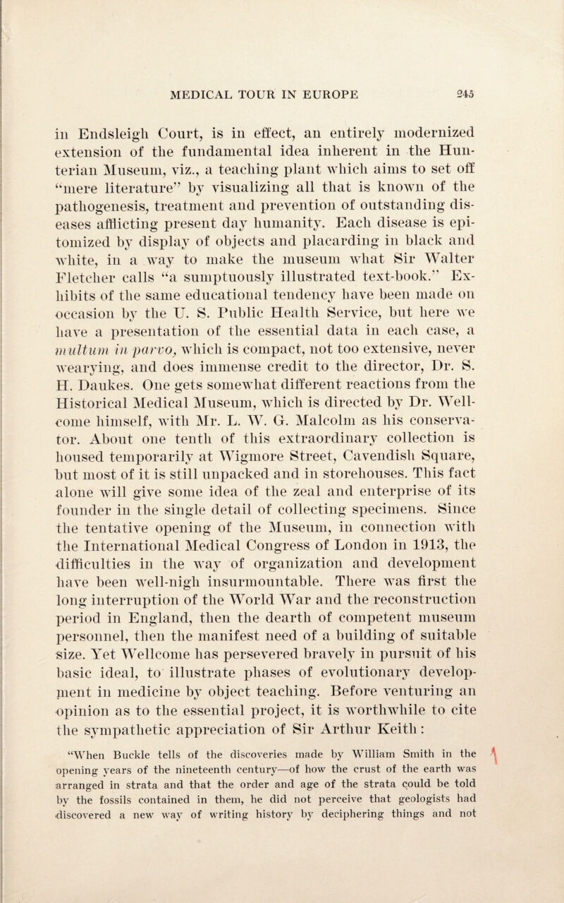 in Endsleigh Court, is in effect, an entirely modernized extension of the fundamental idea inherent in the Hun¬ terian Museum, viz., a teaching plant which aims to set off “mere literature” by visualizing all that is known of the pathogenesis, treatment and prevention of outstanding dis¬ eases afflicting present day humanity. Each disease is epi¬ tomized by display of objects and placarding in black and white, in a way to make the museum what Sir Walter Fletcher calls “a sumptuously illustrated text-book.” Ex¬ hibits of the same educational tendency have been made on occasion by the U. S. Public Health Service, but here we have a presentation of the essential data in each case, a m ultum in parvo, which is compact, not too extensive, never wearying, and does immense credit to the director, Dr. S. H. Daukes. One gets somewhat different reactions from the Historical Medical Museum, which is directed by Dr. Well¬ come himself, with Mr. L. W. G. Malcolm as his conserva¬ tor. About one tenth of this extraordinary collection is housed temporarily at Wigmore Street, Cavendish Square, but most of it is still unpacked and in storehouses. This fact alone will give some idea of the zeal and enterprise of its founder in the single detail of collecting specimens. Since the tentative opening of the Museum, in connection with the International Medical Congress of London in 1913, the difficulties in the way of organization and development have been well-nigh insurmountable. There was first the long interruption of the World War and the reconstruction period in England, then the dearth of competent museum personnel, then the manifest need of a building of suitable size. Yet Wellcome has persevered bravely in pursuit of his basic ideal, to illustrate phases of evolutionary develop¬ ment in medicine by object teaching. Before venturing an opinion as to the essential project, it is worthwhile to cite the sympathetic appreciation of Sir Arthur Keith: “When Buckle tells of the discoveries made by William Smith in the opening years of the nineteenth century—of how the crust of the earth was arranged in strata and that the order and age of the strata could be told by the fossils contained in them, he did not perceive that geologists had discovered a new way of writing history by deciphering things and not