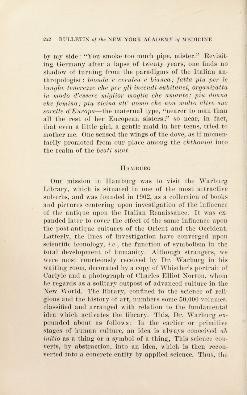 by my side: “You smoke too much pipe, mister.” Revisit¬ ing Germany after a lapse of twenty years, one finds no shadow of turning from the paradigms of the Italian an¬ thropologist: bionda c cerulea e bianca; fatta phi per le lunglie tenerezze che per gli incendi subitanei, organizatta in modo d? ess ere miglior moglie che amante; pin donna che feniina; pin vicina air uomo che non motto altre sue sorelle d’Europa—the maternal type, “nearer to man than all the rest of her European sisters;” so near, in fact, that even a little girl, a gentle maid in her teens, tried to mother me. One sensed the wings of the dove, as if momen¬ tarily promoted from our place among the chthonioi into the realm of the beati sunt. Hamburg Our mission in Hamburg was to visit the Warburg Library, which is situated in one of the most attractive suburbs, and was founded in 1902, as a collection of books and pictures centering upon investigation of the influence of the antique upon the Italian Renaissance. It was ex¬ panded later to cover the effect of the same influence upon the post-antique cultures of the Orient and the Occident. Latterly, the lines of investigation have converged upon scientific iconology, i.ev the function of symbolism in the total development of humanity. Although strangers, we were most courteously received by Dr. Warburg in his waiting room, decorated by a copy of Whistler's portrait of Carlyle and a photograph of Charles Elliot Norton, whom he regards as a solitary outpost of advanced culture in the New World. The library, confined to the science of reli¬ gions and the history of art, numbers some 50,000 volumes, classified and arranged with relation to the fundamental idea which activates the library. This, Dr. Warburg ex¬ pounded about as follows: In the earlier or primitive stages of human culture, an idea is always conceived ab initio as a thing or a symbol of a thing. This science con¬ verts, by abstraction, into an idea, which is then recon¬ verted into a concrete entity by applied science. Thus, the