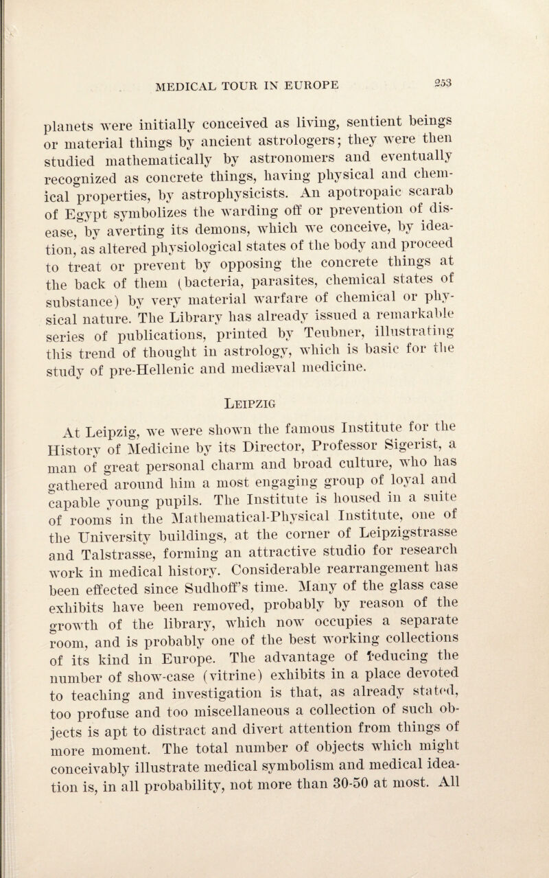 planets were initially conceived as living, sentient beings or material things by ancient astrologers; they were then studied mathematically by astronomers and eventually recognized as concrete things, having physical and chem¬ ical properties, by astrophysicists. An apotropaic scaiab of Egypt symbolizes the warding off or prevention of dis¬ ease,&by averting its demons, which we conceive, by idea¬ tion, as altered physiological states of the body and proceed to treat or prevent by opposing the concrete things at the back of them (bacteria, parasites, chemical states of substance) by very material warfare of chemical or phy¬ sical nature. The Library has already issued a remarkable series of publications, printed by Teubner, illustrating this trend of thought in astrology, which is basic for the study of pre-Hellenic and mediaeval medicine. Leipzig Leipzig, we were shown the famous Institute foi the History of Medicine by its Director, Professor Sigerist, a man of great personal charm and broad culture, who has gathered around him a most engaging group of loyal and capable young pupils. The Institute is housed in a suite of rooms in the Mathematical-Physical Institute, one of the University buildings, at the corner of Leipzigstrasse and Talstrasse, forming an attractive studio for research work in medical history. Considerable rearrangement has been effected since Sudhoffs time. Many of the glass case exhibits have been removed, probably by reason of the growth of the library, which now occupies a separate room, and is probably one of the best working collections of its kind in Europe. The advantage of deducing the number of show-case (vitrine) exhibits in a place demoted to teaching and investigation is that, as already stated, too profuse and too miscellaneous a collection of such ob¬ jects is apt to distract and divert attention from things of more moment. The total number of objects which might conceivably illustrate medical symbolism and medical idea¬ tion is, in all probability, not more than 30-50 at most. All