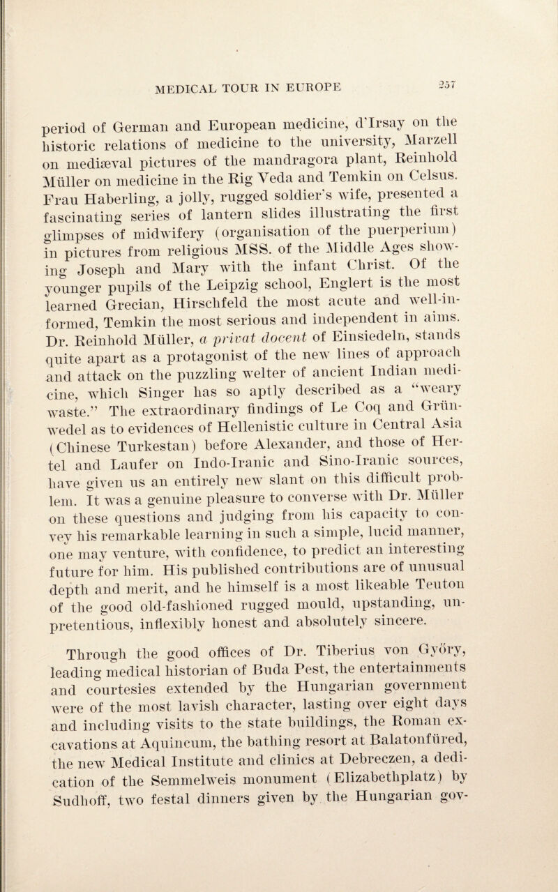 period of German and European medicine, d'lrsay on the historic relations of medicine to the university, Marzell on mediaeval pictures of the mandragora plant, Reinhold Muller on medicine in the Rig Veda and Temkin on Celsus. Frau Haberling, a jolly, rugged soldier's wife, presented a fascinating series of lantern slides illustrating the hi st glimpses of midwifery (organisation of the puerperium) in pictures from religious MSS. of the Middle Ages show¬ ing Joseph and Mary with the infant Christ. Of the younger pupils of the Leipzig school, Englert is the most learned Grecian, Hirschfeld the most acute and well-in¬ formed, Temkin the most serious and independent in aims. Dr. Reinhold Muller, a privat docent of Einsiedeln, stands quite apart as a protagonist of the new lines of approach and attack on the puzzling welter of ancient Indian medi¬ cine, which Singer has so aptly described as a weaiy waste.” The extraordinary findings of Le Coq and Griin- wedel as to evidences of Hellenistic culture in Central Asia (Chinese Turkestan) before Alexander, and those of Her- tel and Laufer on Indo-Iranic and Sino-Iranic sources, have given us an entirely new slant on this difficult pi oh- lem. It was a genuine pleasure to converse with Dr. Muller on these questions and judging from his capacity to con- vev his remarkable learning in such a simple, lucid mannei, one may venture, with confidence, to predict an interesting future for him. His published contributions are of unusual depth and merit, and he himself is a most likeable Teuton of the good old-fashioned rugged mould, upstanding, un¬ pretentious, inflexibly honest and absolutely sincere. Through the good offices of Dr. Tiberius von Gy dry, leading medical historian of Buda Pest, the entertainments and courtesies extended by the Hungarian government were of the most lavish character, lasting over eight days and including visits to the state buildings, the Roman ex¬ cavations at Aquincum, the bathing resort at Balatonfiired, the new Medical Institute and clinics at Debreczen, a dedi¬ cation of the Semmelweis monument (Elizabethplatz) by Sudlioff, two festal dinners given by the Hungarian gov-