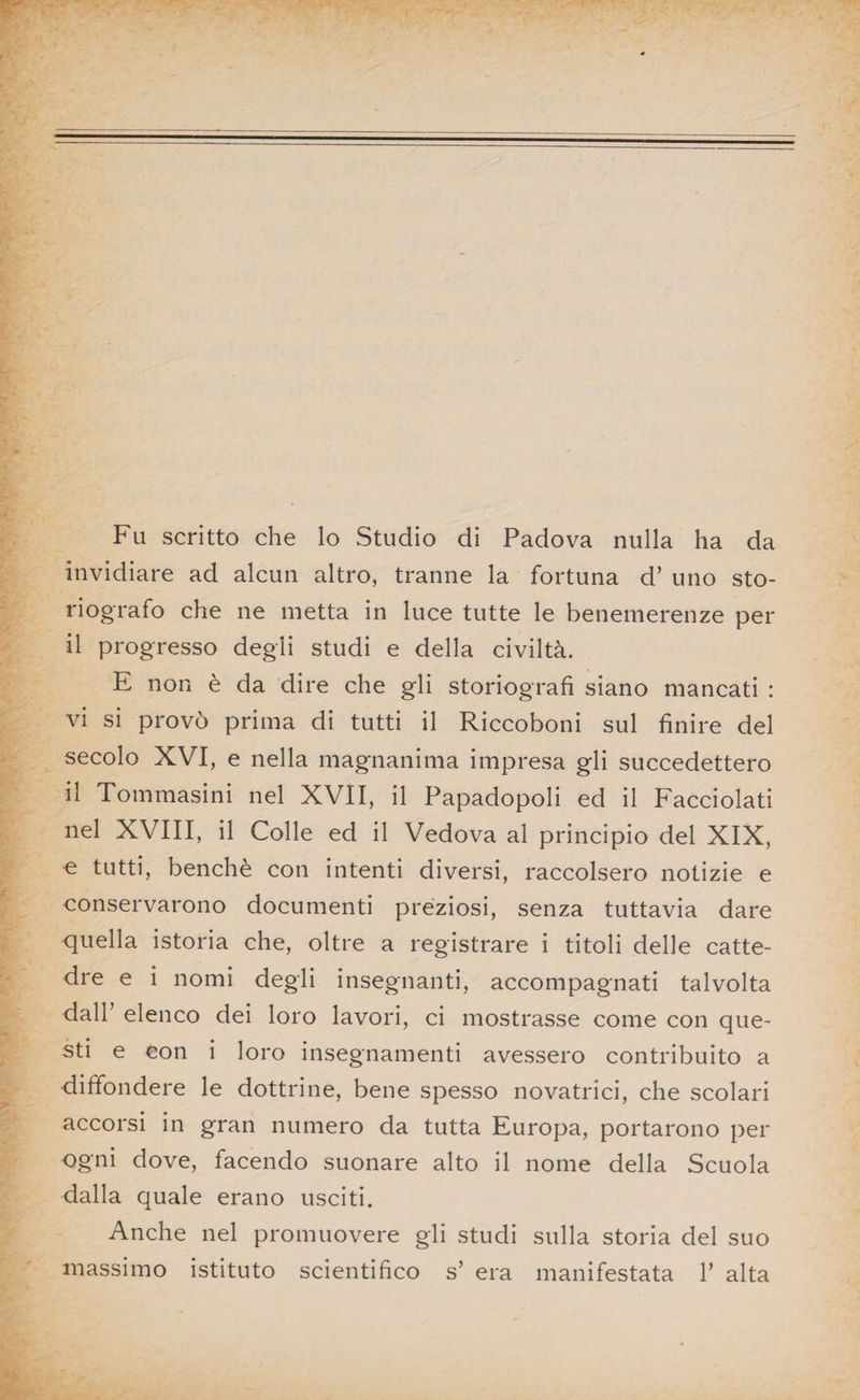 Fu scritto che lo Studio di Padova nulla ha da invidiare ad alcun altro, tranne la fortuna d’ uno sto¬ riografo che ne metta in luce tutte le benemerenze per il progresso degli studi e della civiltà. E non è da dire che gli storiografi siano mancati : vi si provò prima di tutti il Riccoboni sul finire del secolo XVI, e nella magnanima impresa gli succedettero il Tommasini nel XVII, il Papadopoli ed il Facciolati nel XVIII, il Colle ed il Vedova al principio del XIX, ^ tutti, benché con intenti diversi, raccolsero notizie e conservarono documenti preziosi, senza tuttavia dare quella istoria che, oltre a registrare i titoli delle catte¬ dre e i nomi degli insegnanti, accompagnati talvolta dall’ elenco dei loro lavori, ci mostrasse come con que¬ sti e con i loro insegnamenti avessero contribuito a diffondere le dottrine, bene spesso novatrici, che scolari accorsi in gran numero da tutta Europa, portarono per Ogni dove, facendo suonare alto il nome della Scuola dalla quale erano usciti. Anche nel promuovere gli studi sulla storia del suo massimo istituto scientifico s’ era manifestata 1’ alta