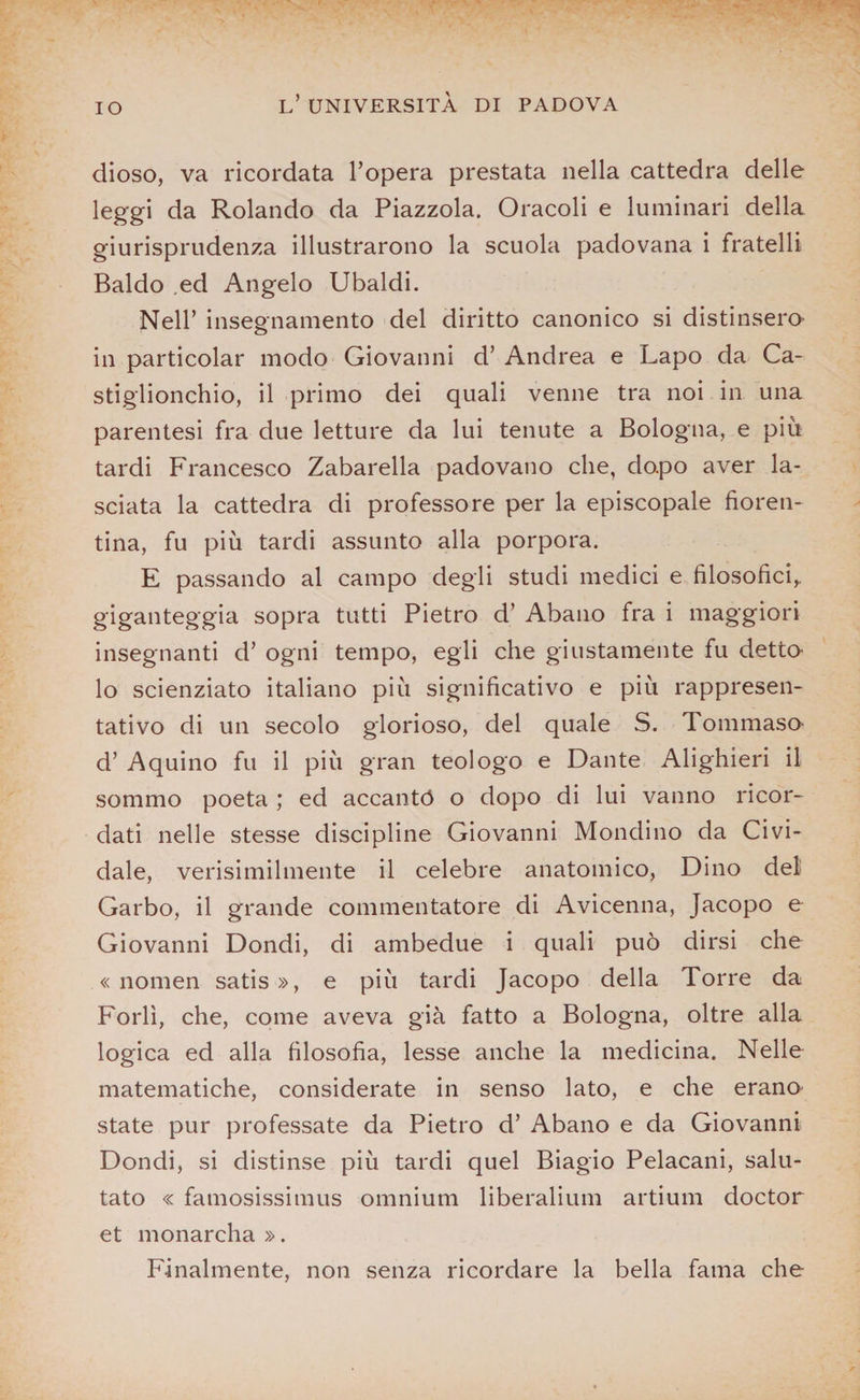 IO dioso, va ricordata l’opera prestata nella cattedra delle leggi da Rolando da Piazzola. Oracoli e luminari della giurisprudenza illustrarono la scuola padovana i fratelli Baldo ed Angelo Ubaldi. Nell’ insegnamento del diritto canonico si distinsero- in particolar modo Giovanni d’ Andrea e Lapo da Ca- stiglionchio, il primo dei quali venne tra noi in una parentesi fra due letture da lui tenute a Bologna, e piu tardi Francesco Zabarella padovano che, dopo aver la¬ sciata la cattedra di professore per la episcopale fioren¬ tina, fu più tardi assunto alla porpora. E passando al campo degli studi medici e filosofici, giganteggia sopra tutti Pietro d’ Abano fra i maggiori insegnanti d’ ogni tempo, egli che giustamente fu detto¬ lo scienziato italiano più significativo e più rappresen¬ tativo di un secolo glorioso, del quale S. Tommaso d’ Aquino fu il più gran teologo e Dante Alighieri il sommo poeta ; ed accantó o dopo di lui vanno ricor¬ dati nelle stesse discipline Giovanni Mondino da Civi- dale, verisimilmente il celebre anatomico, Dino del Garbo, il grande commentatore di Avicenna, Jacopo e Giovanni Dondi, di ambedue i quali può dirsi che « nomen satis», e più tardi Jacopo della Torre da Forlì, che, come aveva già fatto a Bologna, oltre alla logica ed alla filosofia, lesse anche la medicina. Nelle matematiche, considerate in senso lato, e che erano state pur professate da Pietro d’ Abano e da Giovanni Dondi, si distinse più tardi quel Biagio Pelacani, salu¬ tato « famosissimus omnium liberalium artium doctor et monarcha ». Finalmente, non senza ricordare la bella fama che
