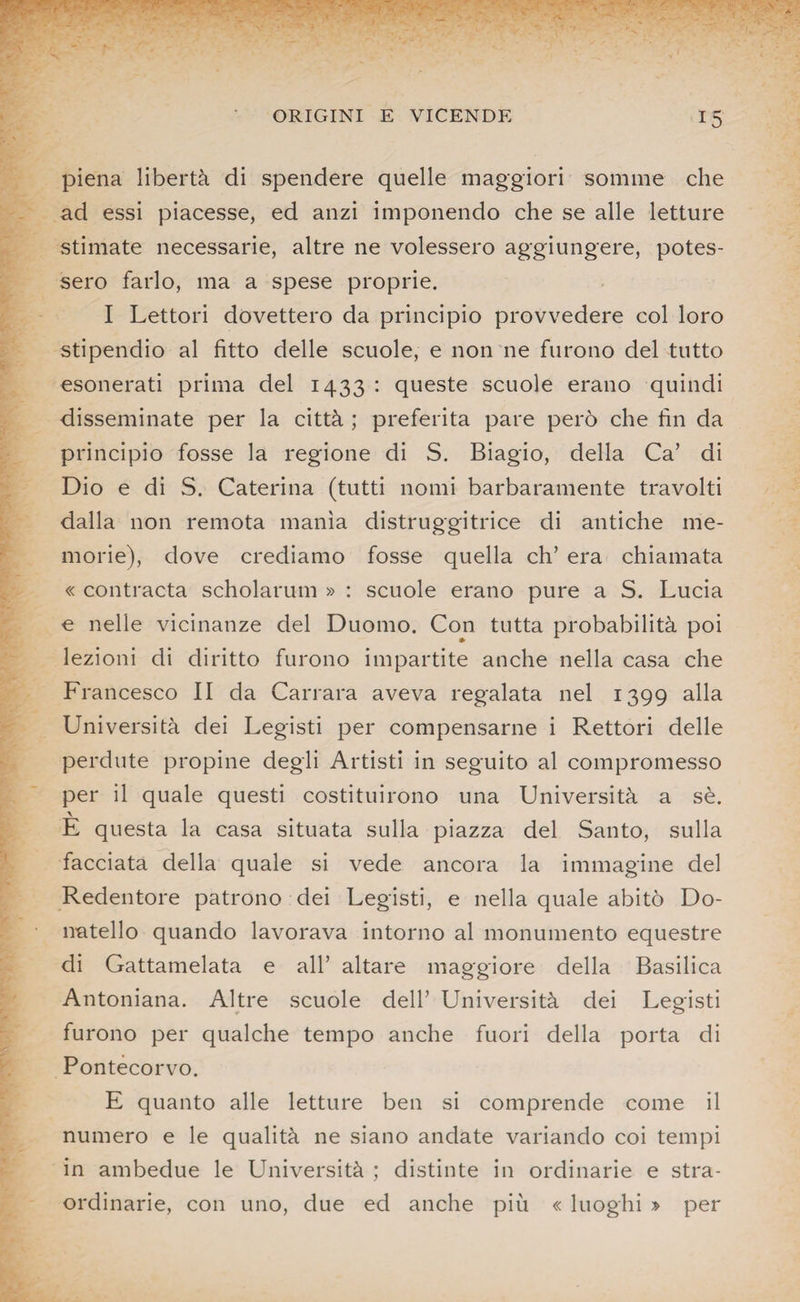 piena libertà di spendere quelle maggiori somme che ad essi piacesse, ed anzi imponendo che se alle letture stimate necessarie, altre ne volessero aggiungere, potes¬ sero farlo, ma a spese proprie. I Lettori dovettero da principio provvedere col loro stipendio al fitto delle scuole, e non ne furono del tutto esonerati prima del 1433 : queste scuole erano quindi disseminate per la città ; preferita pare però che fin da principio fosse la regione di S. Biagio, della Ca’ di Dio e di S. Caterina (tutti nomi barbaramente travolti dalla non remota manìa distruggitrice di antiche me¬ morie), dove crediamo fosse quella eh’ era chiamata « contracta scholarum » : scuole erano pure a S. Lucia e nelle vicinanze del Duomo. Con tutta probabilità poi lezioni di diritto furono impartite anche nella casa che Francesco II da Carrara aveva regalata nel 1399 alla Università dei Legisti per compensarne i Rettori delle perdute propine degli Artisti in seguito al compromesso per il quale questi costituirono una Università a sè. \ E questa la casa situata sulla piazza del Santo, sulla facciata della quale si vede ancora la immagine del Redentore patrono dei Legisti, e nella quale abitò Do¬ natello quando lavorava intorno al monumento equestre di Gattamelata e all’ altare maggiore della Basilica Antoniana. Altre scuole dell’ Università dei Legisti furono per qualche tempo anche fuori della porta di Pontecorvo. E quanto alle letture ben si comprende come il numero e le qualità ne siano andate variando coi tempi in ambedue le Università ; distinte in ordinarie e stra¬ ordinarie, con uno, due ed anche più « luoghi » per