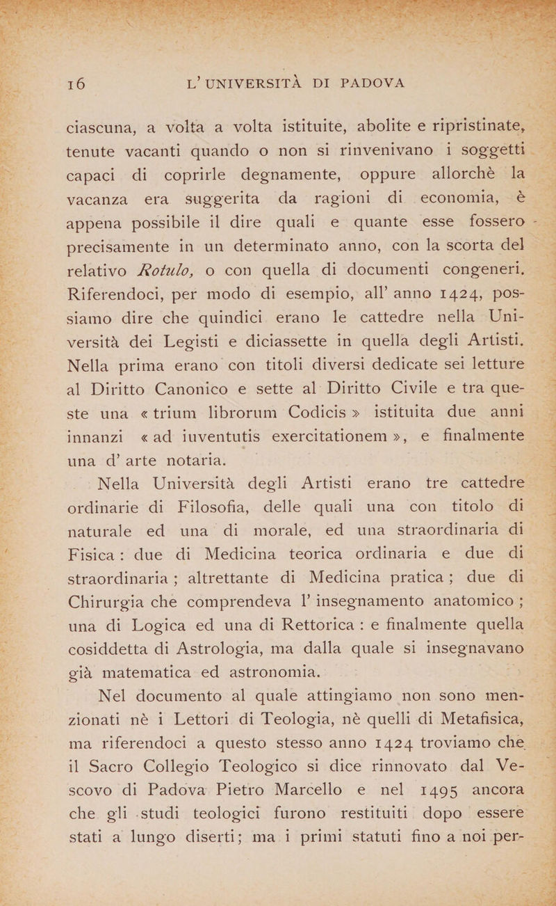 ciascuna, a volta a volta istituite, abolite e ripristinate, tenute vacanti quando o non si rinvenivano i soggetti capaci di coprirle degnamente, oppure allorché la vacanza era suggerita da ragioni di economia, è appena possibile il dire quali e quante esse fossero precisamente in un determinato anno, con la scorta del relativo Rotulo, o con quella di documenti congeneri. Riferendoci, per modo di esempio, all’ anno 1424, pos¬ siamo dire che quindici erano le cattedre nella Uni¬ versità dei Legisti e diciassette in quella degli Artisti. Nella prima erano con titoli diversi dedicate sei letture al Diritto Canonico e sette al Diritto Civile e tra que¬ ste una « trium librorum Codicis » istituita due anni innanzi «ad iuventutis exercitationem », e finalmente una d’ arte notaria. Nella Università degli Artisti erano tre cattedre ordinarie di Filosofia, delle quali una con titolo di naturale ed una di morale, ed una straordinaria di Fisica : due di Medicina teorica ordinaria e due di straordinaria ; altrettante di Medicina pratica ; due di Chirurgia che comprendeva 1’ insegnamento anatomico ; una di Logica ed una di Rettorica : e finalmente quella cosiddetta di Astrologia, ma dalla quale si insegnavano già matematica ed astronomia. Nel documento al quale attingiamo non sono men¬ zionati nè i Lettori di Teologia, nè quelli di Metafisica, ma riferendoci a questo stesso anno 1424 troviamo che il Sacro Collegio Teologico si dice rinnovato dal Ve¬ scovo di Padova Pietro Marcello e nel 1495 ancora che gli studi teologici furono restituiti dopo essere stati a lungo diserti; ma i primi statuti fino a noi per-