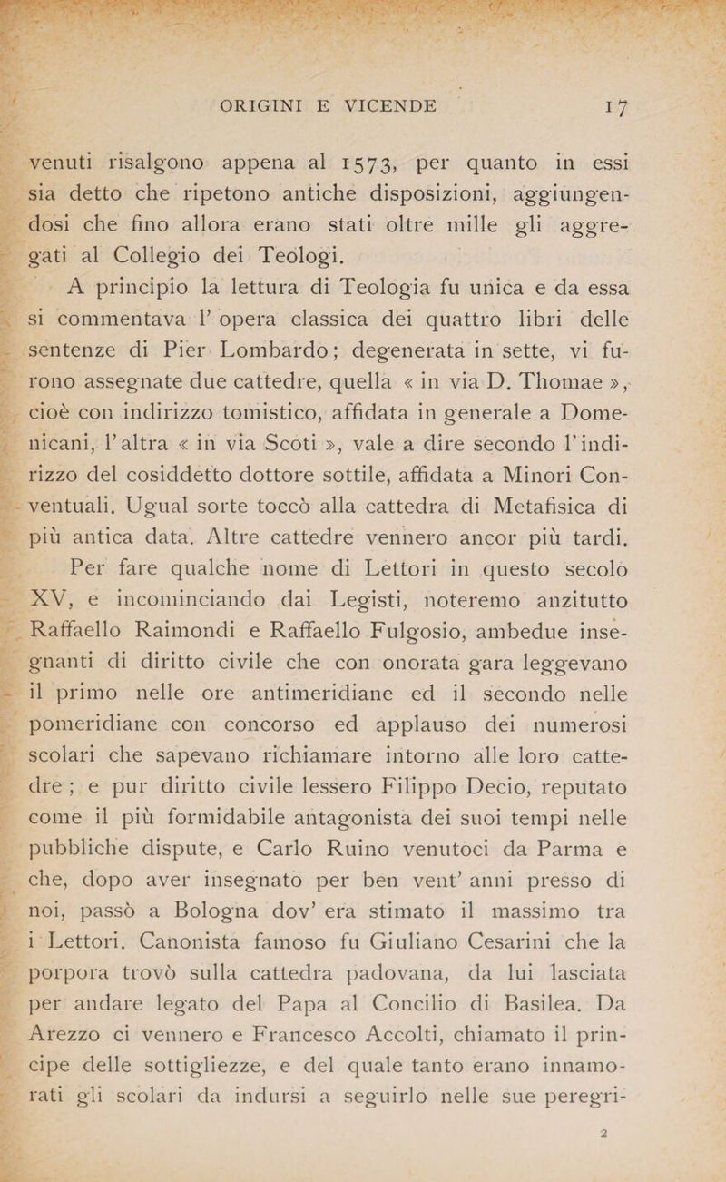 venuti risalgono appena al 1573, per quanto in essi sia detto che ripetono antiche disposizioni, aggiungen¬ dosi che fino allora erano stati oltre mille gli aggre¬ gati al Collegio dei Teologi. A principio la lettura di Teologia fu unica e da essa si commentava 1’ opera classica dei quattro libri delle sentenze di Pier Lombardo ; degenerata in sette, vi fu¬ rono assegnate due cattedre, quella « in via D. Thomae », cioè con indirizzo tomistico, affidata in generale a Dome¬ nicani, l’altra « in via Scoti », vale a dire secondo l’indi¬ rizzo del cosiddetto dottore sottile, affidata a Minori Con¬ ventuali. Ugual sorte toccò alla cattedra di Metafisica di più antica data. Altre cattedre vennero ancor più tardi. Per fare qualche nome di Lettori in questo secolo XV, e incominciando dai Legisti, noteremo anzitutto Raffaello Raimondi e Raffaello Fulgosio, ambedue inse¬ gnanti di diritto civile che con onorata gara leggevano il primo nelle ore antimeridiane ed il secondo nelle pomeridiane con concorso ed applauso dei numerosi scolari che sapevano richiamare intorno alle loro catte¬ dre ; e pur diritto civile lessero Filippo Decio, reputato come il più formidabile antagonista dei suoi tempi nelle pubbliche dispute, e Carlo Ruino venutoci da Parma e che, dopo aver insegnato per ben vent’ anni presso di noi, passò a Bologna dov’ era stimato il massimo tra i Lettori. Canonista famoso fu Giuliano Cesarmi che la porpora trovò sulla cattedra padovana, da lui lasciata per andare legato del Papa al Concilio di Basilea. Da Arezzo ci vennero e Francesco Accolti, chiamato il prin¬ cipe delle sottigliezze, e del quale tanto erano innamo¬ rati gli scolari da indursi a seguirlo nelle sue peregri-