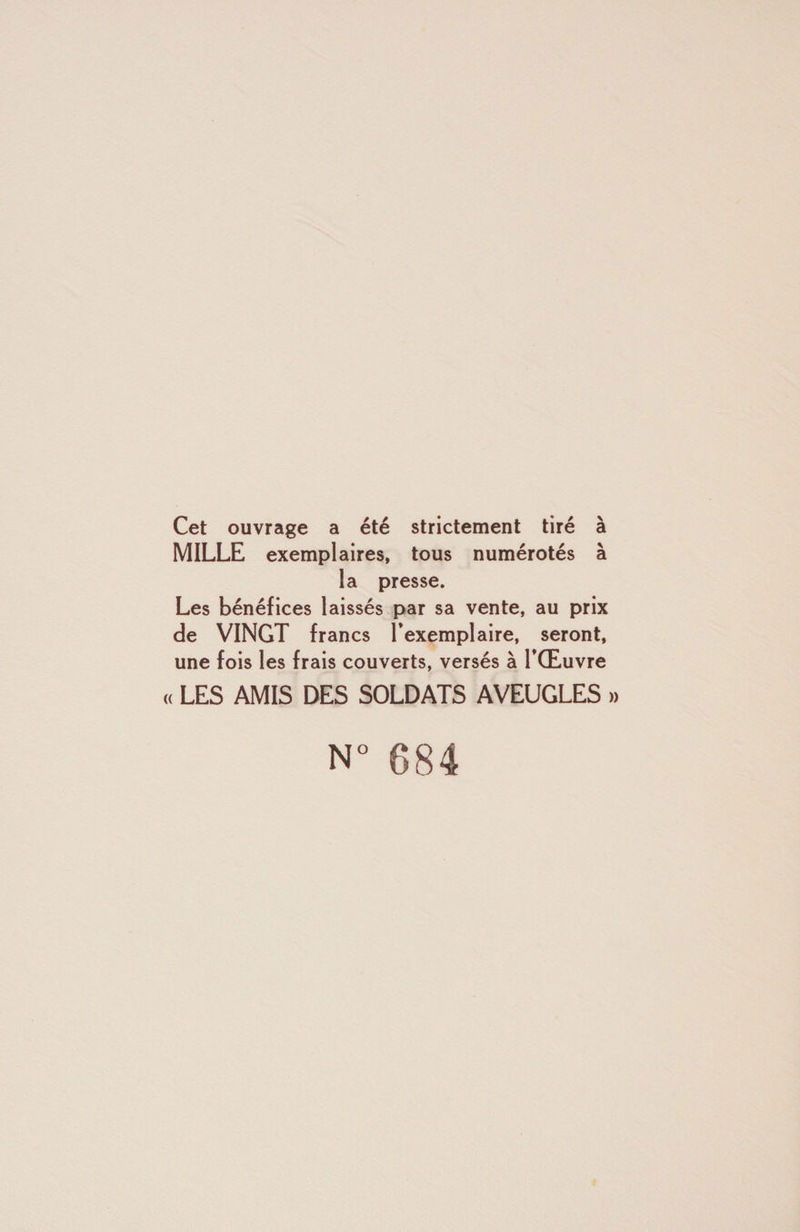 Cet ouvrage a été strictement tiré à MILLE exemplaires, tous numérotés à la presse. Les bénéfices laissés par sa vente, au prix de VINGT francs l’exemplaire, seront, une fois les frais couverts, versés à l’Œuvre (( LES AMIS DES SOLDATS AVEUGLES » N° 684