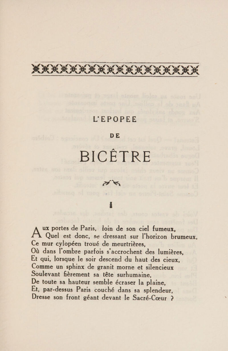 DE BICÊTRE 1 AUX portes de Paris, loin de son ciel fumeux. Quel est donc, se dressant sur l’horizon brumeux. Ce mur cylopéen troué de meurtrières, Où dans 1 ombre parfois s accrochent des lumières. Et qui, lorsque le soir descend du haut des cieux. Comme un sphinx de granit morne et silencieux Soulevant fièrement sa tête surhumaine. De toute sa hauteur semble écraser la plaine. Et, par-dessus Paris couché dans sa splendeur. Dresse son front géant devant le Sacré-Cœur ?