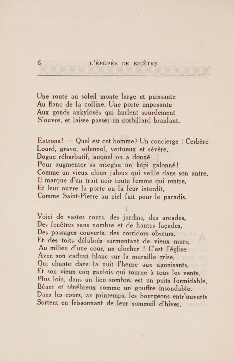 Une route au soleil monte large et puissante Au fl anc de la colline. Une porte imposante Aux gonds ankylosés qui hurlent sourdement S’ouvre, et laisse passer un corbillard branlant. Entrons! — Quel est cet homme? Un concierge ! Cerbère Lourd, grave, solennel, vertueux et sévère. Dogue rébarbatif, auquel on a donné Pour augmenter sa morgue un képi galonné! Comme un vieux chien jaloux qui veille dans son antre, Il marque d un trait noir toute femme qui rentre. Et leur ouvre la porte ou la leur interdit. Comme Saint-Pierre au ciel fait pour le paradis. Voici de vastes cours, des jardins, des arcades, Des fenêtres sans nombre et de hautes façades, Des passages couverts, des corridors obscurs, Et des toits délabrés surmontant de vieux murs. Au milieu d’une cour, un clocher ! C’est l’église Avec son cadran blanc sur la muraille grise. Qui chante dans la nuit 1 heure aux agonisants. Et son vieux coq gaulois qui tourne à tous les vents. Plus loin, dans un lieu sombre, est un puits formidable, Béant et ténébreux comme un gouffre insondable. Dans les cours, au printemps, les bourgeons entr’ouverts Sortent en frissonnant de leur sommeil d’hiver.