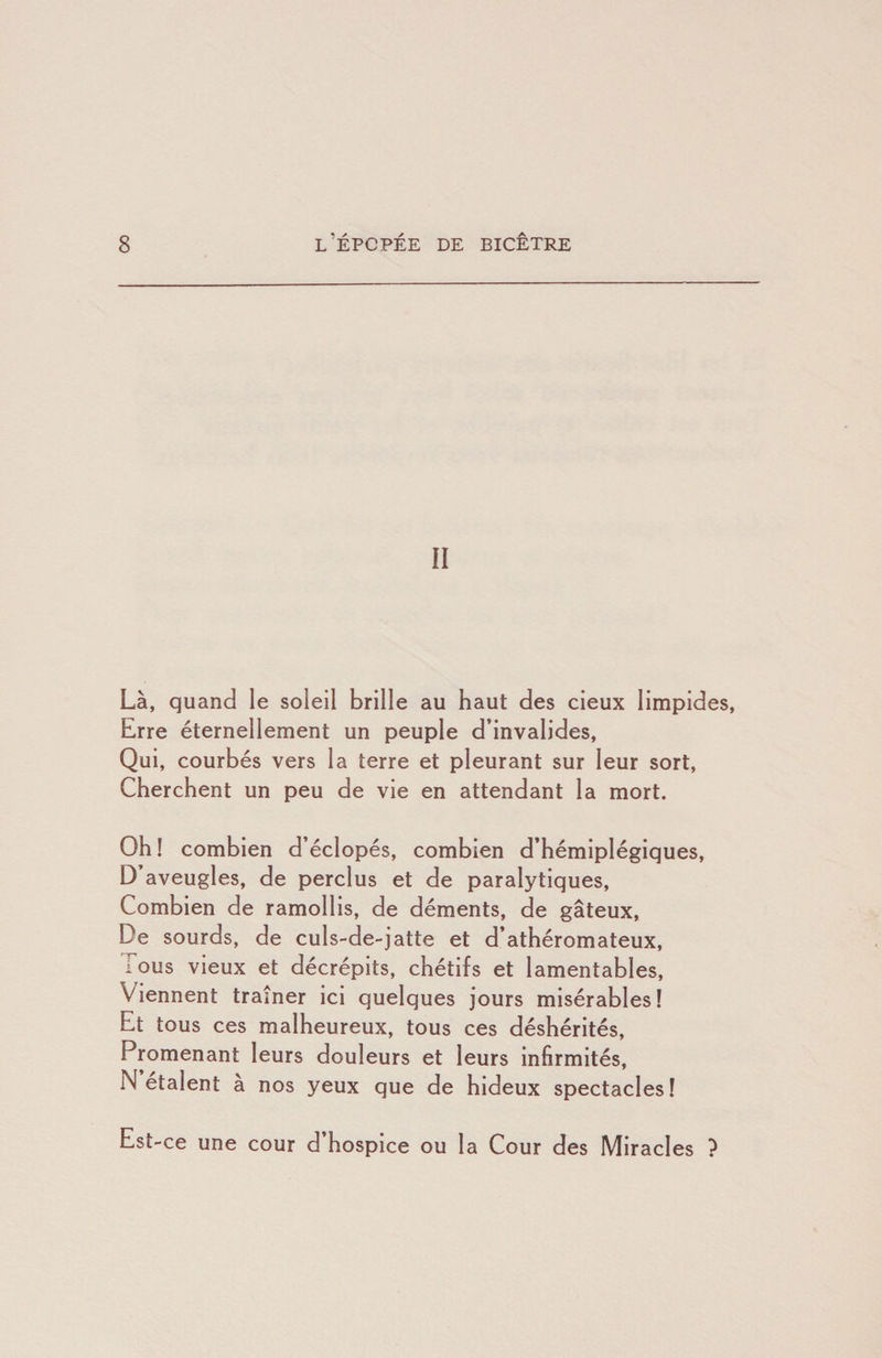 II Là, quand le soleil brille au haut des deux limpides, Erre éternellement un peuple d’invalides. Qui, courbés vers la terre et pleurant sur leur sort. Cherchent un peu de vie en attendant la mort. Oh ! combien d’éclopés, combien d’hémiplégiques, D aveugles, de perclus et de paralytiques. Combien de ramollis, de déments, de gâteux. De sourds, de culs-de-jatte et d’athéromateux, lous vieux et décrépits, chétifs et lamentables. Viennent traîner ici quelques jours misérables! Et tous ces malheureux, tous ces déshérités. Promenant leurs douleurs et leurs Infirmités, N étaient a nos yeux que de hideux spectacles! Est-ce une cour d’hospice ou la Cour des Miracles }