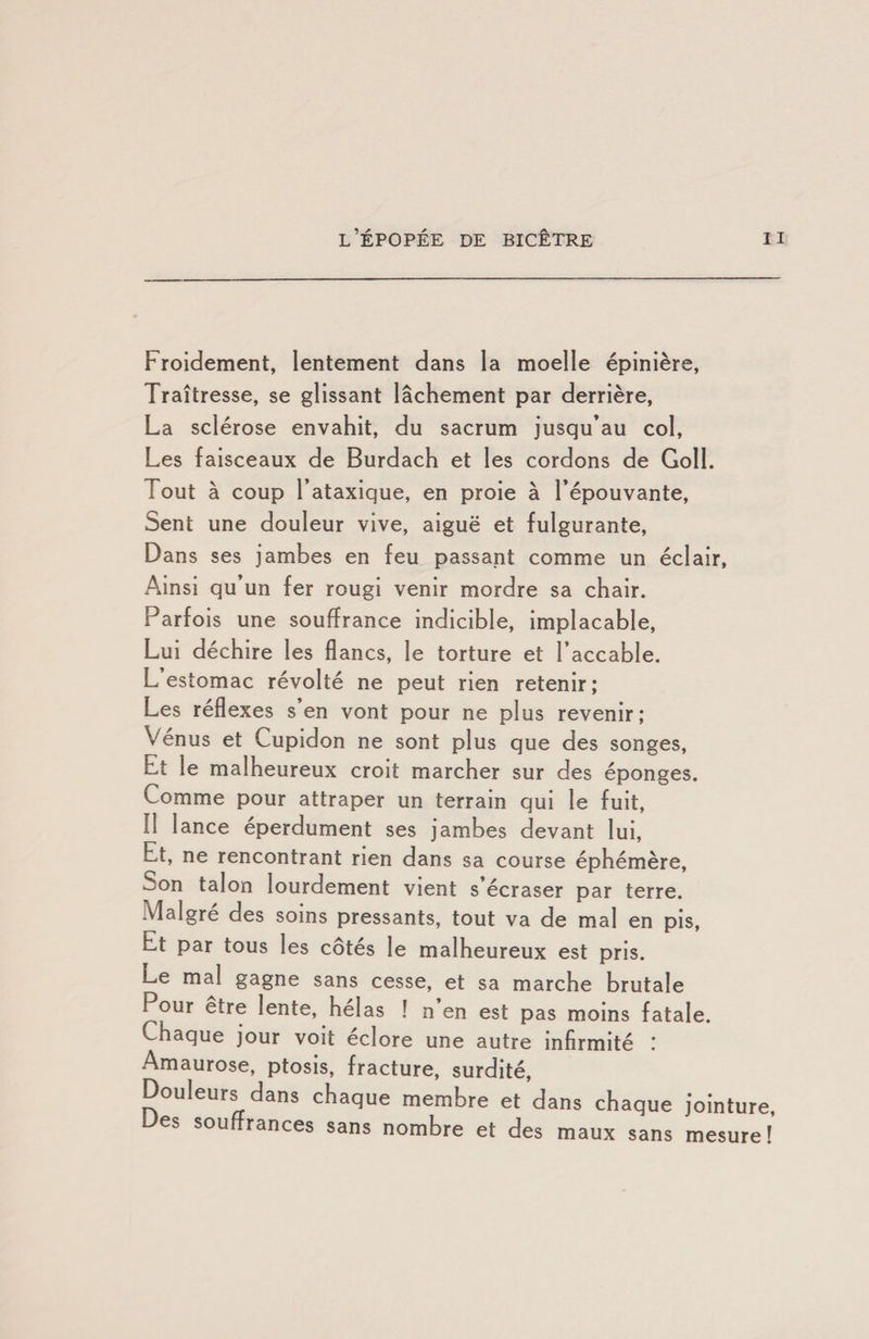 Froidement, lentement dans la moelle épinière, Traîtresse, se glissant lâchement par derrière, La sclérose envahit, du sacrum jusqu’au col. Les faisceaux de Burdach et les cordons de Goll. Tout à coup l’ataxique, en proie à l’épouvante. Sent une douleur vive, aiguë et fulgurante. Dans ses jambes en feu passant comme un éclair, Ainsi qu’un fer rougi venir mordre sa chair. Parfois une souffrance indicible, implacable. Lui déchire les flancs, le torture et l’accable. L estomac révolté ne peut rien retenir; Les reflexes s en vont pour ne plus revenir; Venus et Cupidon ne sont plus que des songes. Et le malheureux croit marcher sur des éponges. Comme pour attraper un terrain qui le fuit. Il lance éperdument ses jambes devant lui. Et, ne rencontrant rien dans sa course éphémère. Son talon lourdement vient s écraser par terre. Maigre des soins pressants, tout va de mal en pis. Et par tous les côtés le malheureux est pris. Le mal gagne sans cesse, et sa marche brutale Pour etre lente, helas ! n en est pas moins fatale. Chaque jour voit eclore une autre infirmité ! Amaurose, ptosis, fracture, surdité. Douleurs dans chaque membre et dans chaque jointure, Ues souffrances sans nombre et des maux sans mesure!