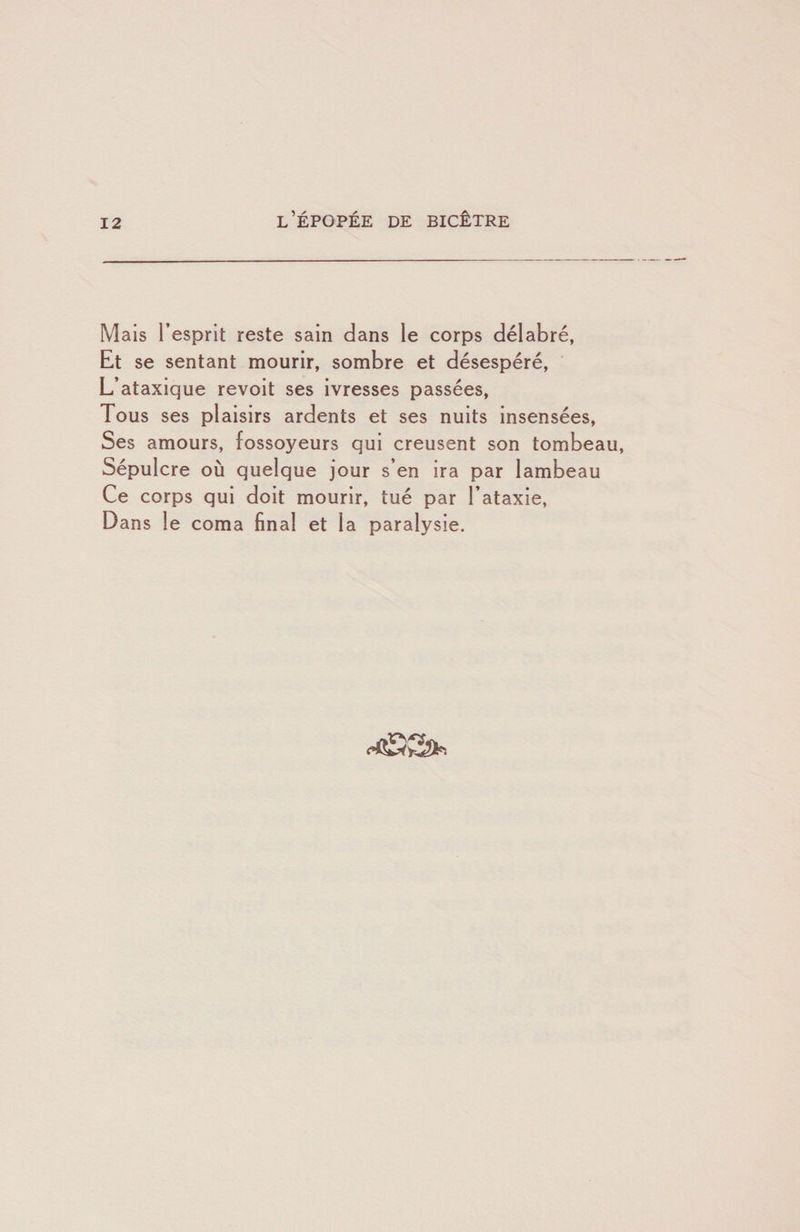 Mais l’esprit reste sain dans le corps délabré, Et se sentant mourir, sombre et désespéré. L’ataxique revoit ses ivresses passées, Tous ses plaisirs ardents et ses nuits insensées. Ses amours, fossoyeurs qui creusent son tombeau. Sépulcre où quelque jour s’en ira par lambeau Ce corps qui doit mourir, tué par l’ataxie. Dans le coma final et la paralysie.