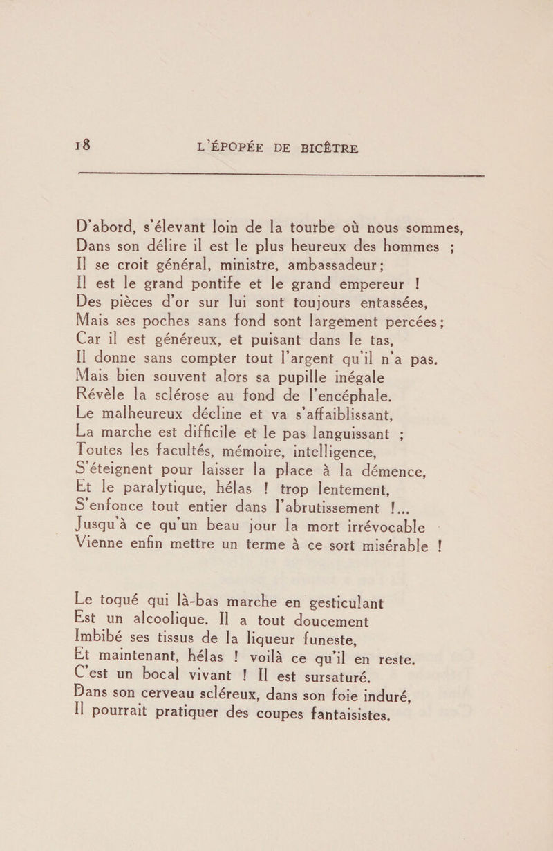 D’abord, s’élevant loin de la tourbe où nous sommes, Dans son délire il est le plus heureux des hommes ; Il se croit général, ministre, ambassadeur; Il est le grand pontife et le grand empereur ! Des pièces d’or sur lui sont toujours entassées, Mais ses poches sans fond sont largement percées; Car il est généreux, et puisant dans le tas. Il donne sans compter tout l’argent qu’il n’a pas. M ais bien souvent alors sa pupille inégale Révèle la sclérose au fond de l’encéphale. Le malheureux décline et va s’affaiblissant, La marche est difficile et le pas languissant ; Toutes les facultés, mémoire, intelligence. S’éteignent pour laisser la place à la démence. Et le paralytique, hélas ! trop lentement, S enfonce tout entier dans l’abrutissement !... Jusqu a ce qu un beau jour la mort irrévocable Vienne enfin mettre un terme à ce sort misérable I Le toqué qui là-bas marche en gesticulant Est un alcoolique. Il a tout doucement Imbibé ses tissus de la liqueur funeste, Et maintenant, helas ! voilà ce qu’il en reste. C’est un bocal vivant ! Il est sursaturé. Dans son cerveau scléreux, dans son foie induré. Il pourrait pratiquer des coupes fantaisistes.