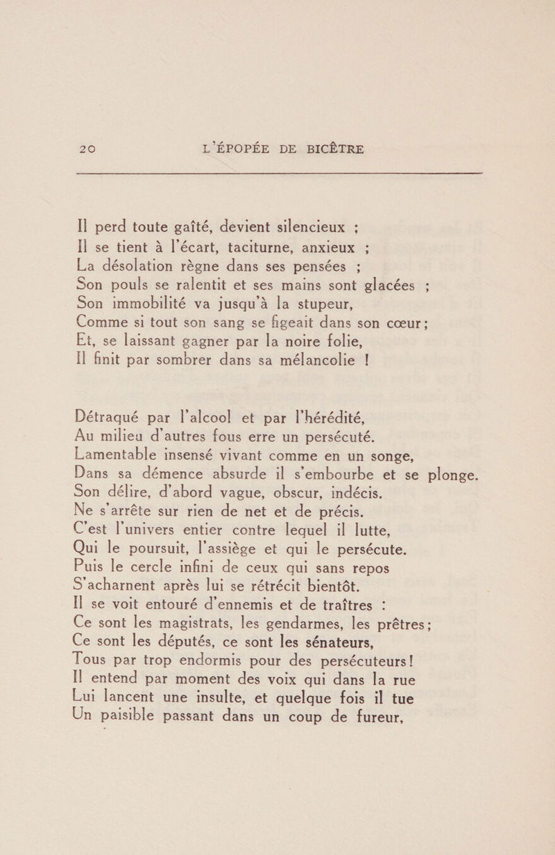 Il perd toute gaîté, devient silencieux : Il se tient à l’écart, taciturne, anxieux ; La désolation règne dans ses pensées ; Son pouls se ralentit et ses mains sont glacées ; Son immobilité va jusqu’à la stupeur. Comme si tout son sang se figeait dans son cœur; Et, se laissant gagner par la noire folle. Il finit par sombrer dans sa mélancolie ! Détraqué par l’alcool et par l’hérédité. Au milieu d’autres fous erre un persécuté. Lamentable insensé vivant comme en un songe. Dans sa démence absurde il s’embourbe et se plonge. Son délire, d’abord vague, obscur, indécis. Ne s’arrête sur rien de net et de précis. C’est l’univers entier contre lequel il lutte. Qui le poursuit, l’assiège et qui le persécute. Puis le cercle infini de ceux qui sans repos S’acharnent après lui se rétrécit bientôt. Il se voit entouré d’ennemis et de traîtres : Ce sont les magistrats, les gendarmes, les prêtres; Ce sont les députés, ce sont les sénateurs, Tous par trop endormis pour des persécuteurs! Il entend par moment des voix qui dans la rue Lui lancent une Insulte, et quelque fois il tue Un paisible passant dans un coup de fureur.