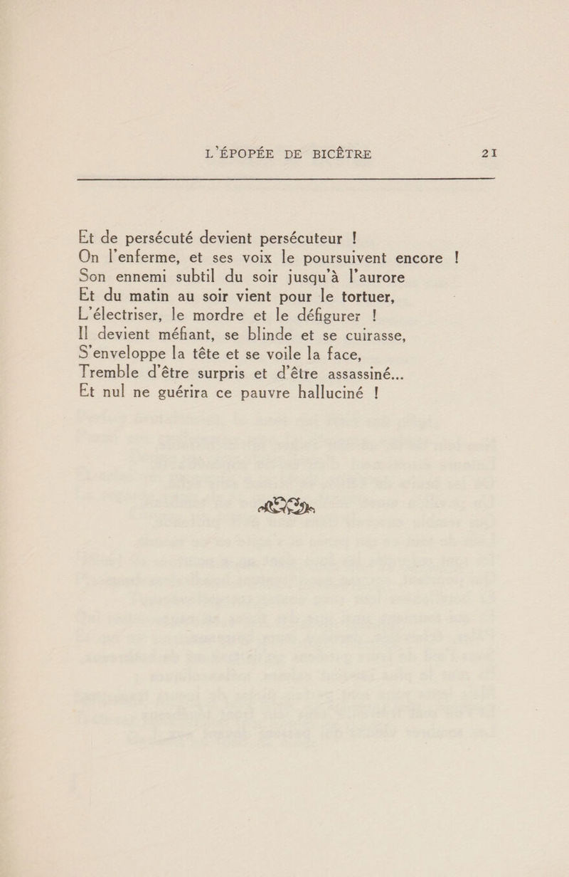 Et de persécuté devient persécuteur ! On l’enferme, et ses voix le poursuivent encore ! Son ennemi subtil du soir jusqu’à l’aurore Et du matin au soir vient pour le tortuer. L’électriser, le mordre et le défigurer ! Il devient méfiant, se blinde et se cuirasse. S’enveloppe la tête et se voile la face. Tremble d’être surpris et d’être assassiné... Et nul ne guérira ce pauvre halluciné !
