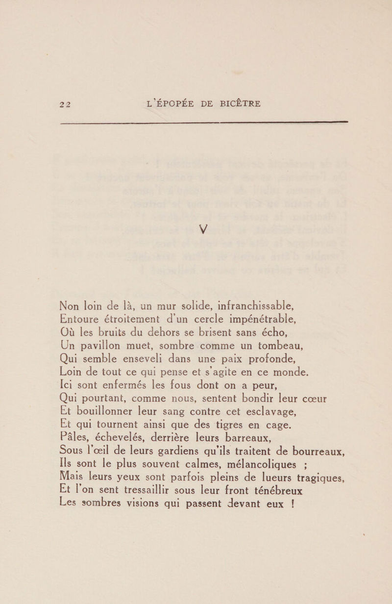 V Non loin de là, un mur solide, infranchissable. Entoure étroitement d’un cercle impénétrable. Où les bruits du dehors se brisent sans écho, Un pavillon muet, sombre comme un tombeau, Qui semble enseveli dans une paix profonde, Loin de tout ce qui pense et s’agite en ce monde. Ici sont enfermés les fous dont on a peur, Qui pourtant, comme nous, sentent bondir leur cœur Et bouillonner leur sang contre cet esclavage. Et qui tournent ainsi que des tigres en cage. Pâles, échevelés, derrière leurs barreaux. Sous 1 œil de leurs gardiens qu’ils traitent de bourreaux. Ils sont le plus souvent calmes, mélancoliques ; Mais leurs yeux sont parfois pleins de lueurs tragiques. Et r on sent tressaillir sous leur front ténébreux Les sombres visions qui passent devant eux !