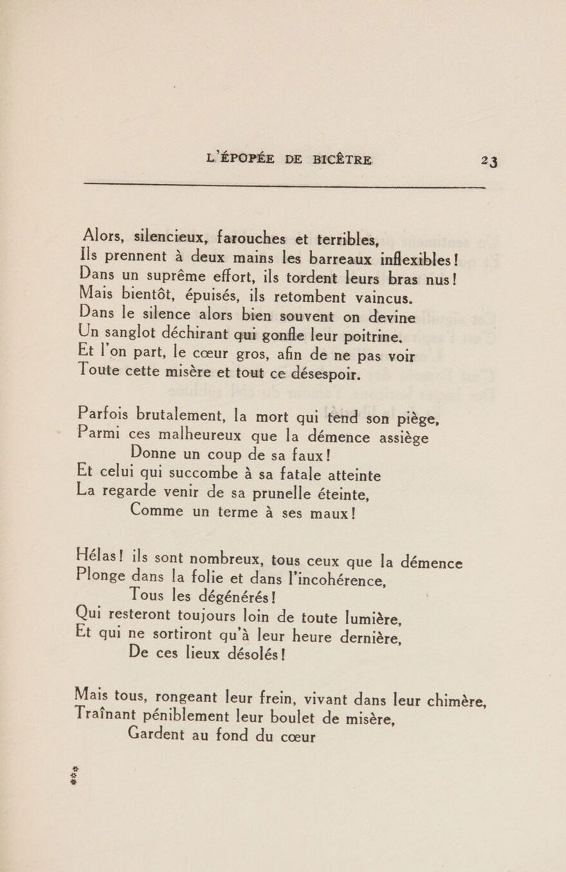 Alors, silencieux, farouches et terribles. Ils prennent à deux mains les barreaux inflexibles! Dans un suprême effort, ils tordent leurs bras nus! Mais bientôt, épuisés, ils retombent vaincus. Dans le silence alors bien souvent on devine Un sanglot déchirant qui gonfle leur poitrine. Et 1 on part, le cœur gros, afin de ne pas voir Toute cette misère et tout ce désespoir. Parfois brutalement, la mort qui tend son piège. Parmi ces malheureux que la démence assiège Donne un coup de sa faux ! Et celui qui succombe à sa fatale atteinte La regarde venir de sa prunelle éteinte. Comme un terme à ses maux! Hélas! ils sont nombreux, tous ceux que la démence Plonge dans la folie et dans 1 incohérence. Tous les dégénérés! Qui resteront toujours loin de toute lumière, Et qui ne sortiront qu a leur heure dernière De ces lieux désolés! Mais tous, rongeant leur frein, vivant dans leur chimère. Tramant péniblement leur boulet de misère. Gardent au fond du cœur