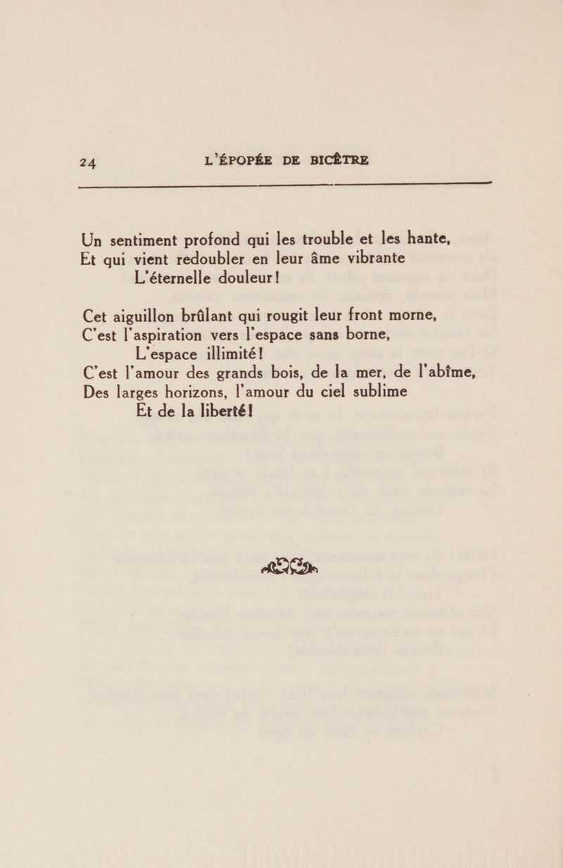 Un sentiment profond qui les trouble et les hante. Et qui vient redoubler en leur âme vibrante L’éternelle douleur! Cet aiguillon brûlant qui rougit leur front morne, C’est l’aspiration vers l’espace sans borne. L’espace illimité! C’est l’amour des grands bois, de la mer, de l’abîme. Des larges horizons, l’amour du ciel sublime Et de la liberté!