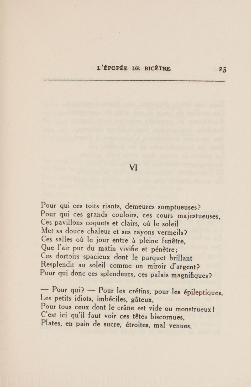 VI Pour qui ces toits riants, demeures somptueuses? Pour qui ces grands couloirs, ces cours majestueuses. Ces pavillons coquets et clairs, où le soleil Met sa douce chaleur et ses rayons vermeils? Ces salles où le jour entre à pleine fenêtre, Que Pair pur du matin vivifie et pénètre; Ces dortoirs spacieux dont le parquet brillant Resplendit au soleil comme un miroir d’argent? Pour qui donc ces splendeurs, ces palais magnifiques? — Pour qui? Pour les crétins, pour les épileptiques. Les petits idiots, imbéciles, gâteux. Pour tous ceux dont le crâne est vide ou monstrueux ! C est ici qu il faut voir ces têtes biscornues. Plates, en pain de sucre, étroites, mal venues.
