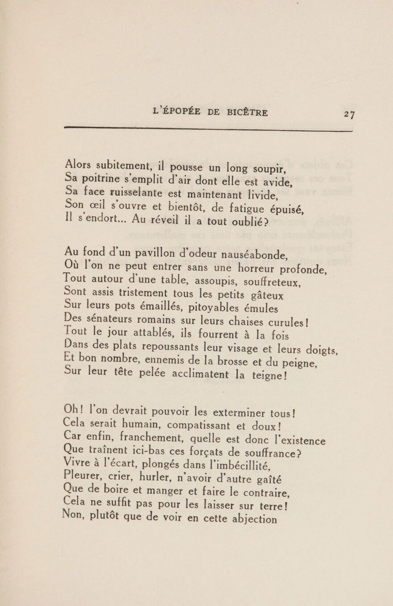27 Alors subitement, il pousse un long soupir, Sa poitrine s emplit d air dont elle est avide. Sa face ruisselante est maintenant livide. Son œil s’ouvre et bientôt, de fatigue épuisé, 11 s endort... Au réveil il a tout oublié? Au fond d’un pavillon d’odeur nauséabonde. Où 1 on ne peut entrer sans une horreur profonde, Tout autour d une table, assoupis, souffreteux. Sont assis tristement tous les petits gâteux Sur leurs pots émaillés, pitoyables émules Des sénateurs romains sur leurs chaises curules ! Tout le jour attablés, ils fourrent à la fois Dans des plats repoussants leur visage et leurs doigts. Lt bon nom^bre, ennemis de la brosse et du peigne, Sur leur tête pelée acclimatent la teigne! Oh! Ion devrait pouvoir les exterminer tous! Cela serait humain, compatissant et doux! Car enfin, franchement, quelle est donc l’existence Que traînent ici-bas ces forçats de souffrance? Vivre à l’écart, plongés dans l’imbécillité, Pleurer, crier, hurler, n’avoir d’autre gaîté Que de boire et manger et faire le contraire. Cela ne suffit pas pour les laisser sur terre! Non, plutôt que de voir en cette abjection