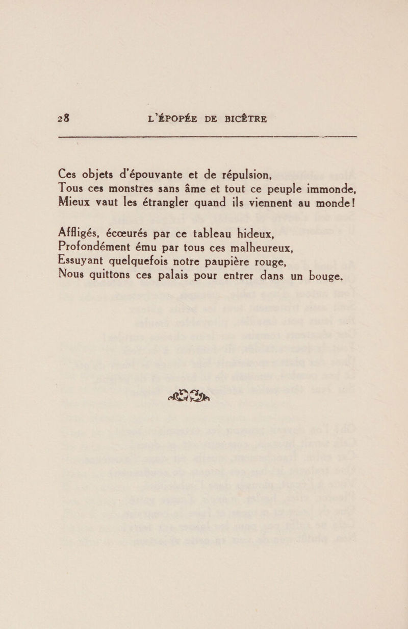 Ces objets d’épouvante et de répulsion, Tous ces monstres sans âme et tout ce peuple immonde. Mieux vaut les étrangler quand ils viennent au monde! Affligés, écœurés par ce tableau hideux, Profondément ému par tous ces malheureux. Essuyant quelquefois notre paupière rouge. Nous quittons ces palais pour entrer dans un bouge.