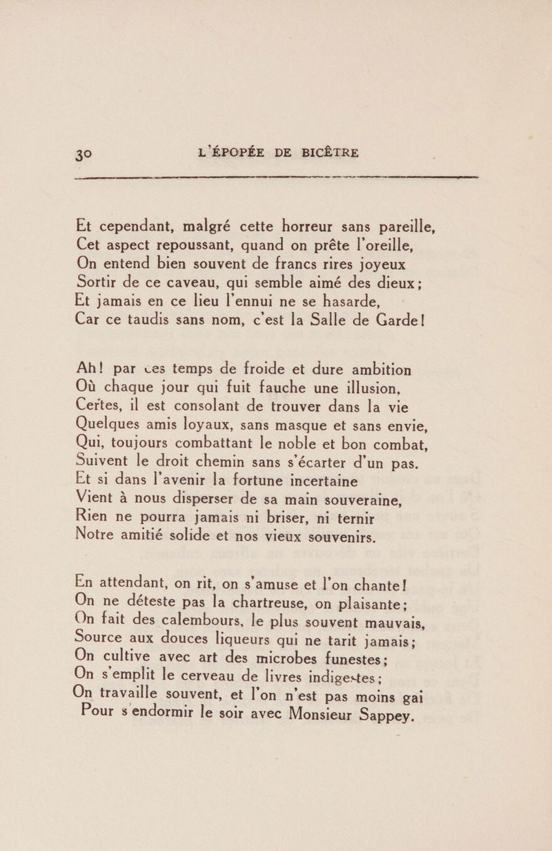 Et cependant, malgré cette horreur sans pareille, Cet aspect repoussant, quand on prête l’oreille. On entend bien souvent de francs rires joyeux Sortir de ce caveau, qui semble aimé des dieux; Et jamais en ce lieu l’ennui ne se hasarde, Car ce taudis sans nom, c’est la Salle de Garde I Ah! par ces temps de froide et dure ambition Où chaque jour qui fuit fauche une illusion. Certes, il est consolant de trouver dans la vie Quelques amis loyaux, sans masque et sans envie. Qui, toujours combattant le noble et bon combat. Suivent le droit chemin sans s’écarter d’un pas. Et si dans l’avenir la fortune incertaine Vient à nous disperser de sa main souveraine. Rien ne pourra jamais ni briser, ni ternir Notre amitié solide et nos vieux souvenirs. En attendant, on rit, on s amuse et l’on chante! On ne déteste pas la chartreuse, on plaisante; On fait des calembours, le plus souvent mauvais. Source aux douces liqueurs qui ne tarit jamais; On cultive avec art des microbes funestes; On s emplit le cerveau de livres indigestes; On travaille souvent, et 1 on n est pas moins gai Pour s endormir le soir avec Monsieur Sappey.