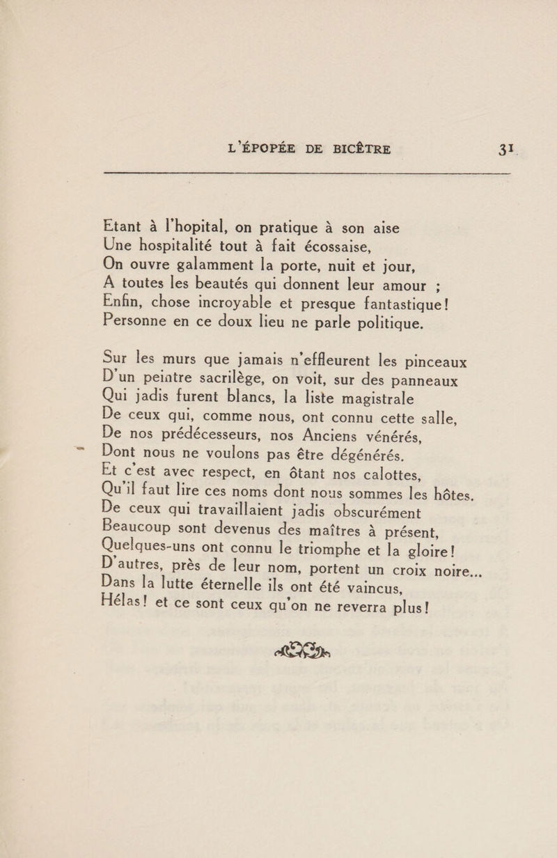 Etant à l’hôpital, on pratique à son aise Une hospitalité tout à fait écossaise, On ouvre galamment la porte, nuit et jour, A toutes les beautés qui donnent leur amour ; Enfin, chose incroyable et presque fantastique! Personne en ce doux lieu ne parle politique. Sur les murs que jamais n effleurent les pinceaux D un peintre sacrilège, on voit, sur des panneaux Qui jadis furent blancs, la liste magistrale De ceux qui, comme nous, ont connu cette salle, De nos prédécesseurs, nos Anciens vénérés, Dont nous ne voulons pas être dégénérés. Et c’est avec respect, en ôtant nos calottes, Qu il faut lire ces noms dont nous sommes les hôtes. De ceux qui travaillaient jadis obscurément Beaucoup sont devenus des maîtres à présent, Quelques-uns ont connu le triomphe et la gloire! P autres près de leur nom, portent un croix noire... Dans la lutte éternelle ils ont été vaincus, Hélas! et ce sont ceux qu’on ne reverra plus!