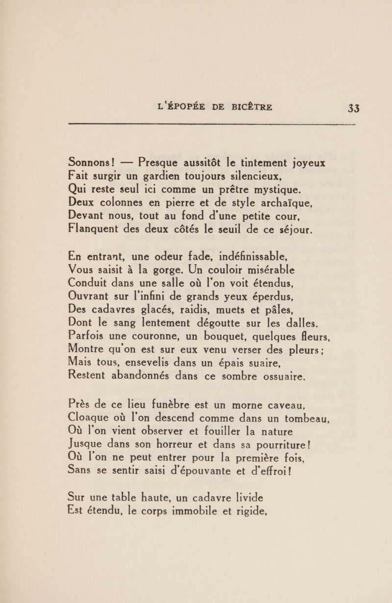 Sonnons! — Presque aussitôt le tintement joyeux Fait surgir un gardien toujours silencieux, Qui reste seul ici comme un prêtre mystique. Deux colonnes en pierre et de style archaïque. Devant nous, tout au fond d’une petite cour. Flanquent des deux côtés le seuil de ce séjour. En entrant, une odeur fade, indéfinissable. Vous saisit à la gorge. Un couloir misérable Conduit dans une salle où l’on voit étendus. Ouvrant sur l’infini de grands yeux éperdus, Des cadavres glacés, raidis, muets et pâles, Dont le sang lentement dégoutte sur les dalles. Parfois une couronne, un bouquet, quelques fleurs, Montre qu’on est sur eux venu verser des pleurs; Mais tous, ensevelis dans un épais suaire. Restent abandonnés dans ce sombre ossuaire. Près de ce lieu funèbre est un morne caveau, Cloaque où l’on descend comme dans un tombeau. Où r on vient observer et fouiller la nature Jusque dans son horreur et dans sa pourriture! Où l’on ne peut entrer pour la première fois. Sans se sentir saisi d’épouvante et d’effroi! Sur une table haute, un cadavre livide Est étendu, le corps immobile et rigide.