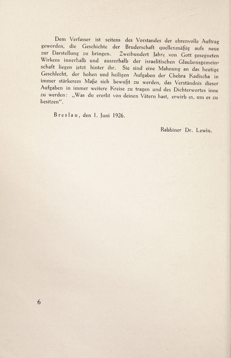 Dem Verfasser ist seitens des Vorstandes der ehrenvolle Auftrag geworden, die Geschichte der Bruderschaft quellenmäßig aufs neue zur Darstellung zu bringen. Zweihundert Jahre von Gott gesegneten Wirkens innerhalb und ausserhalb der israelitischen Glaubensgemein= Schaft liegen jetzt hinter ihr. Sie sind eine Mahnung an das heutige Geschlecht, der hohen und heiligen Aufgaben der Chebra Kadischa in immer stärkerem Maße sich bewußt zu werden, das Verständnis dieser Aufgaben in immer weitere Kreise zu tragen und des Dichterwortes inne zu werden: ,,Was du ererbt von deinen Vätern hast, erwirb es, um es zu besitzen. Breslau, den 1. Juni 1926. Rabbiner Dr. Lewin,