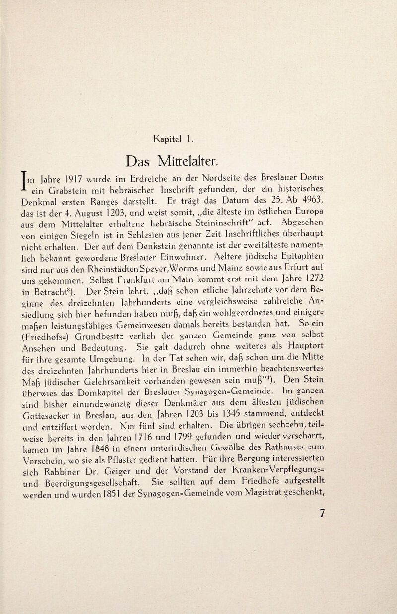 Kapitel 1. Das Mittelalter. Im Jahre 1917 wurde im Erdreiche an der Nordseite des Breslauer Doms ein Grabstein mit hebräischer Inschrift gefunden, der ein historisches Denkmal ersten Ranges darstellt. Er trägt das Datum des 25. Ab 4963, das ist der 4. August 1203, und weist somit, ,,die älteste im östlichen Europa aus dem Mittelalter erhaltene hebräische Steininschrift auf. Abgesehen von einigen Siegeln ist in Schlesien aus jener Zeit Inschriftliches überhaupt nicht erhalten. Der auf dem Denkstein genannte ist der Zweitälteste nament* lieh bekannt gewordene Breslauer Einwohner. Aeltere jüdische Epitaphien sind nur aus den Rheinstädten Speyer,Worms und Mainz sowie aus Erfurt auf uns gekommen. Selbst Frankfurt am Main kommt erst mit dem Jahre 1272 in Betracht3). Der Stein lehrt, „daß schon etliche Jahrzehnte vor dem Be= ginne des dreizehnten Jahrhunderts eine vergleichsweise zahlreiche An= Siedlung sich hier befunden haben muß, daß ein wohlgeordnetes und einiger^ maßen leistungsfähiges Gemeinwesen damals bereits bestanden hat. So ein (Friedhofs^) Grundbesitz verlieh der ganzen Gemeinde ganz von selbst Ansehen und Bedeutung. Sie galt dadurch ohne weiteres als Hauptort für ihre gesamte Umgebung. In der Tat sehen wir, daß schon um die Mitte des dreizehnten Jahrhunderts hier in Breslau ein immerhin beachtenswertes Maß jüdischer Gelehrsamkeit vorhanden gewesen sein muß4). Den Stein überwies das Domkapitel der Breslauer Synagogen=Gemeinde. Im ganzen sind bisher einundzwanzig dieser Denkmäler aus dem ältesten jüdischen Gottesacker in Breslau, aus den Jahren 1203 bis 1345 stammend, entdeckt und entziffert worden. Nur fünf sind erhalten. Die übrigen sechzehn, teil= weise bereits in den Jahren 1716 und 1799 gefunden und wieder verscharrt, kamen im Jahre 1848 in einem unterirdischen Gewölbe des Rathauses zum Vorschein, wo sie als Pflaster gedient hatten. Für ihre Bergung interessierten sich Rabbiner Dr. Geiger und der Vorstand der Kranken=Verpflegungs= und Beerdigungsgesellschaft. Sie sollten auf dem Friedhofe aufgestellt werden und wurden 1851 der Synagogen=Gemeinde vom Magistrat geschenkt,