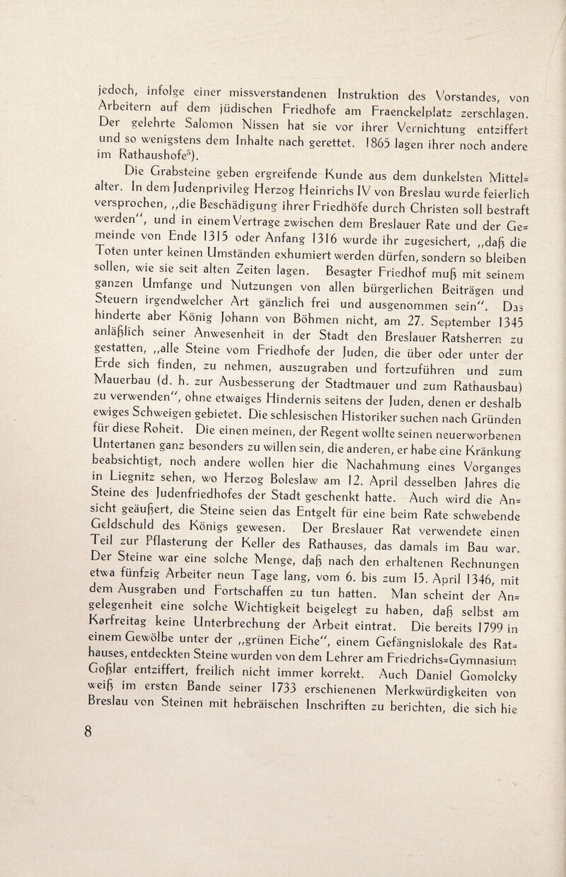 jedoch, infolge einer missverstandenen Instruktion des Vorstandes, von Arbeitern auf dem jüdischen Friedhofe am Fraenckelplatz zerschlagen. Oer gelehrte SaJomon Nissen hat sie vor ihrer Vernichtung entziffert und so wenigstens dem Inhalte nach gerettet. 1865 lagen ihrer noch andere im Rathaushofe5). Die Grabsteine geben ergreifende Kunde aus dem dunkelsten Mittel» alter. In dem Judenprivileg Herzog Heinrichs IV von Breslau wurde feierlich versprochen, „die Beschädigung ihrer Friedhöfe durch Christen soll bestraft werden , und in einem Vertrage zwischen dem Breslauer Rate und der Ge= memde von Ende 1315 oder Anfang 1316 wurde ihr zugesichert, „daß die oten unter keinen Umständen exhumiert werden dürfen, sondern so bleiben sollen, wie sie seit alten Zeiten lagen. Besagter Friedhof muß mit seinem ganzen Umfange und Nutzungen von allen bürgerlichen Beiträgen und Steuern irgendwelcher Art gänzlich frei und ausgenommen sein. Das hinderte aber König Johann von Böhmen nicht, am 27. September 1345 anläßlich seiner Anwesenheit in der Stadt den Breslauer Ratsherren zu gestatten, „alle Steine vom Friedhofe der Juden, die über oder unter der Erde sich finden, zu nehmen, auszugraben und fortzuführen und zum Mauerbau (d h. zur Ausbesserung der Stadtmauer und zum Rathausbau) zu verwenden, ohne etwaiges Hindernis seitens der Juden, denen er deshalb ewiges Schweigen gebietet. Die schlesischen Historiker suchen nach Gründen ut diese Roheit. Die einen meinen, der Regent wollte seinen neuerworbenen Untertanen ganz besonders zu willen sein, die anderen, er habe eine Kränkung beabsichtigt, noch andere wollen hier die Nachahmung eines Vorganges in Liegnitz sehen, wo Herzog Boleslaw am 12. April desselben Jahres die Steine des Juaenfriedhofes der Stadt geschenkt hatte. Auch wird die An» sicht geäußert, die Steine seien das Entgelt für eine beim Rate schwebende Geldschuld des Königs gewesen. Der Breslauer Rat verwendete einen Teil zur Fflasterung der Keller des Rathauses, das damals im Bau war. Der Steine war eine solche Menge, daß nach den erhaltenen Rechnungen etwa fünfzig Arbeiter neun Tage lang, vom 6. bis zum 15. April 1346, mit dem Ausgraben und Fortschaffen zu tun hatten. Man scheint der An» gelegenheit eine solche Wichtigkeit beigelegt zu haben, daß selbst am Karfreitag keine Unterbrechung der Arbeit eintrat. Die bereits 1799 in einem Gewölbe unter der „grünen Eiche, einem Gefängnislokale des Rat» hauses, entdeckten Steine wurden von dem Lehrer am Friedrichs»Gymnasium Goßlar entziffert, freilich nicht immer korrekt. Auch Daniel Gomolcky weiß im ersten Bande seiner 1733 erschienenen Merkwürdigkeiten von Breslau von Steinen mit hebräischen Inschriften zu berichten, die sich hie
