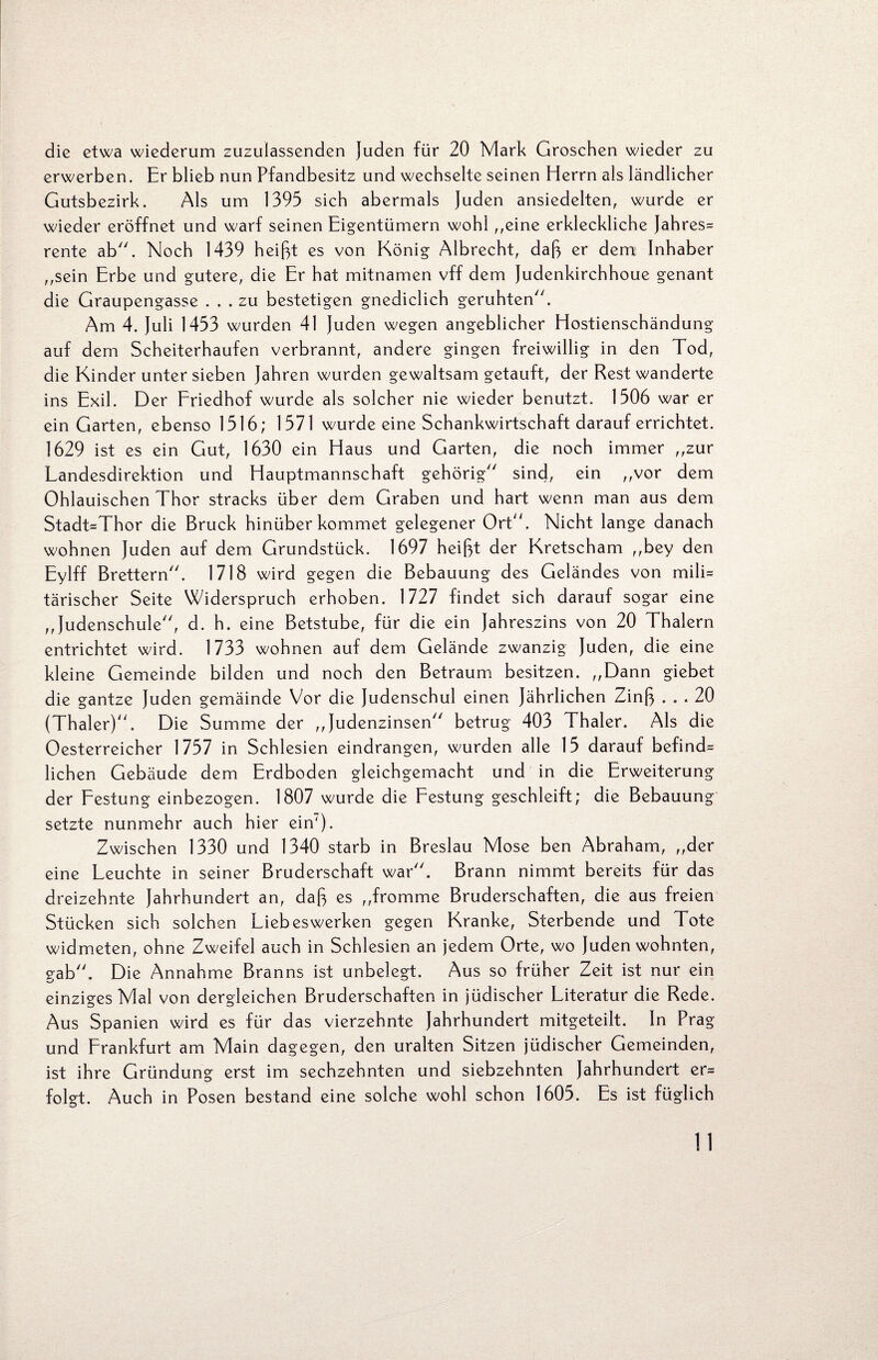 die etwa wiederum zuzulassenden Juden für 20 Mark Groschen wieder zu erwerben. Er blieb nun Pfandbesitz und wechselte seinen Herrn als ländlicher Gutsbezirk. Als um 1395 sich abermals Juden ansiedelten, wurde er wieder eröffnet und warf seinen Eigentümern wohl ,,eine erkleckliche Jahres= rente ab. Noch 1439 heißt es von König Albrecht, daß er dem Inhaber ,,sein Erbe und gutere, die Er hat mitnamen vff dem Judenkirchhoue genant die Graupengasse ... zu bestetigen gnediclich geruhten. Am 4. Juli 1453 wurden 41 Juden wegen angeblicher Hostienschändung auf dem Scheiterhaufen verbrannt, andere gingen freiwillig in den Tod, die Kinder unter sieben Jahren wurden gewaltsam getauft, der Rest wanderte ins Exil. Der Friedhof wurde als solcher nie wieder benutzt. 1506 war er ein Garten, ebenso 1516; 1571 wurde eine Schankwirtschaft darauf errichtet. 1629 ist es ein Gut, 1630 ein Haus und Garten, die noch immer ,,zur Landesdirektion und Hauptmannschaft gehörig sind, ein ,,vor dem Ohlauischen Thor stracks über dem Graben und hart wenn man aus dem Stadt=Thor die Bruck hinüber kommet gelegener Ort. Nicht lange danach wohnen Juden auf dem Grundstück. 1697 heißt der Kretscham ,,bey den Eylff Brettern. 1718 wird gegen die Bebauung des Geländes von mili= tärischer Seite Widerspruch erhoben. 1727 findet sich darauf sogar eine ,,Judenschule, d. h. eine Betstube, für die ein Jahreszins von 20 Thalern entrichtet wird. 1733 wohnen auf dem Gelände zwanzig Juden, die eine kleine Gemeinde bilden und noch den Betraum besitzen. „Dann giebet die gantze Juden gemäinde Vor die Judenschul einen Jährlichen Zinß ... 20 (Thaler). Die Summe der „Judenzinsen betrug 403 Thaler. Als die Oesterreicher 1757 in Schlesien eindrangen, wurden alle 15 darauf befind= liehen Gebäude dem Erdboden gleichgemacht und in die Erweiterung der Festung einbezogen. 1807 wurde die Festung geschleift; die Bebauung setzte nunmehr auch hier ein'). Zwischen 1330 und 1340 starb in Breslau Mose ben Abraham, „der eine Leuchte in seiner Bruderschaft war. Brann nimmt bereits für das dreizehnte Jahrhundert an, daß es „fromme Bruderschaften, die aus freien Stücken sich solchen Liebeswerken gegen Kranke, Sterbende und Tote widmeten, ohne Zweifel auch in Schlesien an jedem Orte, wo Juden wohnten, gab. Die Annahme Branns ist unbelegt. Aus so früher Zeit ist nur ein einziges Mal von dergleichen Bruderschaften in jüdischer Literatur die Rede. Aus Spanien wird es für das vierzehnte Jahrhundert mitgeteilt. In Prag und Frankfurt am Main dagegen, den uralten Sitzen jüdischer Gemeinden, ist ihre Gründung erst im sechzehnten und siebzehnten Jahrhundert er= folgt. Auch in Posen bestand eine solche wohl schon 1605. Es ist füglich