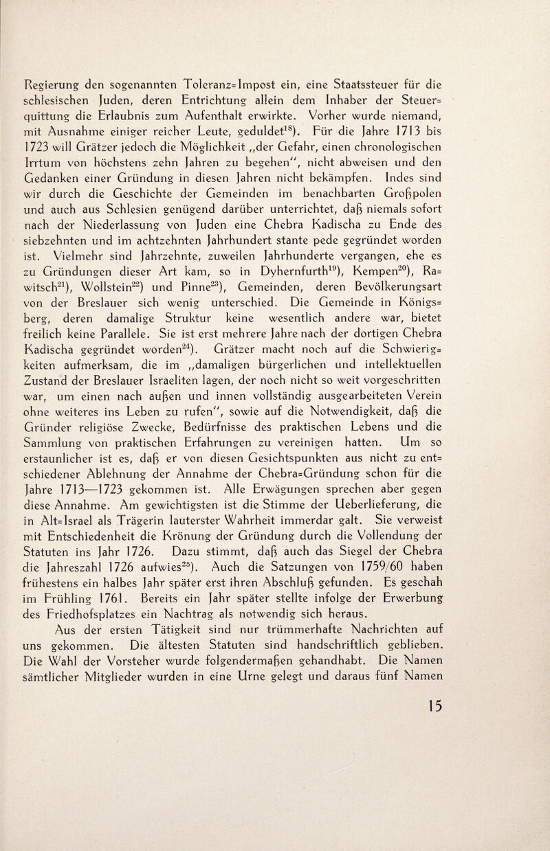 Regierung den sogenannten Toleranz=Impost ein, eine Staatssteuer für die schlesischen Juden, deren Entrichtung allein dem Inhaber der Steuer= quittung die Erlaubnis zum Aufenthalt erwirkte. Vorher wurde niemand, mit Ausnahme einiger reicher Leute, geduldet18). Für die Jahre 1713 bis 1723 will Grätzer jedoch die Möglichkeit ,,der Gefahr, einen chronologischen Irrtum von höchstens zehn Jahren zu begehen, nicht abweisen und den Gedanken einer Gründung in diesen Jahren nicht bekämpfen. Indes sind wir durch die Geschichte der Gemeinden im benachbarten Großpolen und auch aus Schlesien genügend darüber unterrichtet, daß niemals sofort nach der Niederlassung von Juden eine Chebra Kadischa zu Ende des siebzehnten und im achtzehnten Jahrhundert stante pede gegründet worden ist. Vielmehr sind Jahrzehnte, zuweilen Jahrhunderte vergangen, ehe es zu Gründungen dieser Art kam, so in Dyhernfurth19), Kempen20), Ra= witsch21), Wollstein22) und Pinne23), Gemeinden, deren Bevölkerungsart von der Breslauer sich wenig unterschied. Die Gemeinde in Königs^ berg, deren damalige Struktur keine wesentlich andere war, bietet freilich keine Parallele. Sie ist erst mehrere Jahre nach der dortigen Chebra Kadischa gegründet worden24). Grätzer macht noch auf die Schwierig= keiten aufmerksam, die im ,,damaligen bürgerlichen und intellektuellen Zustand der Breslauer Israeliten lagen, der noch nicht so weit vorgeschritten war, um einen nach außen und innen vollständig ausgearbeiteten Verein ohne weiteres ins Leben zu rufen, sowie auf die Notwendigkeit, daß die Gründer religiöse Zwecke, Bedürfnisse des praktischen Lebens und die Sammlung von praktischen Erfahrungen zu vereinigen hatten. Um so erstaunlicher ist es, daß er von diesen Gesichtspunkten aus nicht zu ent= schiedener Ablehnung der Annahme der Chebra=Gründung schon für die Jahre 1713—1723 gekommen ist. Alle Erwägungen sprechen aber gegen diese Annahme. Am gewichtigsten ist die Stimme der Ueberlieferung, die in Alt= Israel als Trägerin lauterster Wahrheit immerdar galt. Sie verweist mit Entschiedenheit die Krönung der Gründung durch die Vollendung der Statuten ins Jahr 1726. Dazu stimmt, daß auch das Siegel der Chebra die Jahreszahl 1726 aufwies25). Auch die Satzungen von 1739/60 haben frühestens ein halbes Jahr später erst ihren Abschluß gefunden. Es geschah im Frühling 1761. Bereits ein Jahr später stellte infolge der Erwerbung des Friedhofsplatzes ein Nachtrag als notwendig sich heraus. Aus der ersten Tätigkeit sind nur trümmerhafte Nachrichten auf uns gekommen. Die ältesten Statuten sind handschriftlich geblieben. Die Wahl der Vorsteher wurde folgendermaßen gehandhabt. Die Namen sämtlicher Mitglieder wurden in eine Urne gelegt und daraus fünf Namen