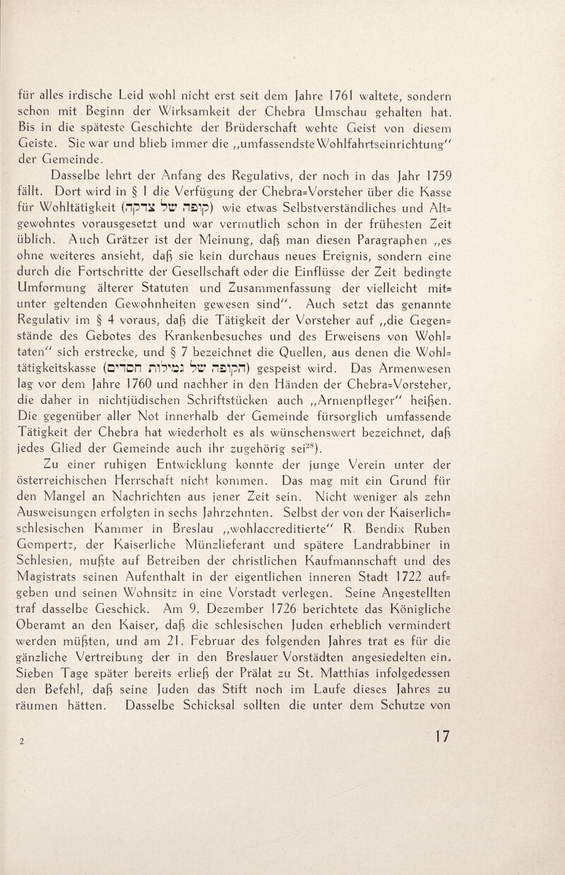 für alles irdische Leid wohl nicht erst seit dem Jahre 1761 waltete, sondern schon mit Beginn der Wirksamkeit der Chebra Umschau gehalten hat. Bis in die späteste Geschichte der Brüderschaft wehte Geist von diesem Geiste. Sic war und blieb immer die ,,umfassendste Wohlfahrtseinrichtung der Gemeinde. Dasselbe lehrt der Anfang des Regulativs, der noch in das Jahr 1759 fällt. Dort wird in § 1 die Verfügung der Chebra=Vorsteher über die Kasse für Wohltätigkeit HÖip) wie etwas Selbstverständliches und Alt= gewohntes vorausgesetzt und war vermutlich schon in der frühesten Zeit üblich. Auch Grätzer ist der Meinung, daß man diesen Paragraphen ,,es ohne weiteres ansieht, daß sie kein durchaus neues Ereignis, sondern eine durch die Fortschritte der Gesellschaft oder die Einflüsse der Zeit bedingte Umformung älterer Statuten und Zusammenfassung der vielleicht mit* unter geltenden Gewohnheiten gewesen sind. Auch setzt das genannte Regulativ im § 4 voraus, daß die Tätigkeit der Vorsteher auf ,,die Gegen* stände des Gebotes des Krankenbesuches und des Erweisens von Wohl= taten sich erstrecke, und § 7 bezeichnet die Quellen, aus denen die Wohl* tätigkeitskasse (D'HDn hü naipn) gespeist wird. Das Armenwesen lag vor dem Jahre 1760 und nachher in den Händen der Chebra*Vorsteher, die daher in nichtjüdischen Schriftstücken auch ,,Armenpfleger heißen. Die gegenüber aller Not innerhalb der Gemeinde fürsorglich umfassende Tätigkeit der Chebra hat wiederholt es als wünschenswert bezeichnet, daß jedes Glied der Gemeinde auch ihr zugehörig ser8). Zu einer ruhigen Entwicklung konnte der junge Verein unter der österreichischen Herrschaft nicht kommen. Das mag mit ein Grund für den Mangel an Nachrichten aus jener Zeit sein. Nicht weniger als zehn Ausweisungen erfolgten in sechs Jahrzehnten. Selbst der von der Kaiserlich* schlesischen Kammer in Breslau ,,wohlaccreditierte R Bendix Rüben Gompertz, der Kaiserliche Münzlieferant und spätere Landrabbiner in Schlesien, mußte auf Betreiben der christlichen Kaufmannschaft und des Magistrats seinen Aufenthalt in der eigentlichen inneren Stadt 1722 auf* geben und seinen Wohnsitz in eine Vorstadt verlegen. Seine Angestellten traf dasselbe Geschick. Am 9. Dezember 1726 berichtete das Königliche Oberamt an den Kaiser, daß die schlesischen Juden erheblich vermindert werden müßten, und am 21. Februar des folgenden Jahres trat es für die gänzliche Vertreibung der in den Breslauer Vorstädten angesiedelten ein. Sieben Tage später bereits erließ der Prälat zu St. Matthias infolgedessen den Befehl, daß seine Juden das Stift noch im Laufe dieses Jahres zu räumen hätten. Dasselbe Schicksal sollten die unter dem Schutze von 2