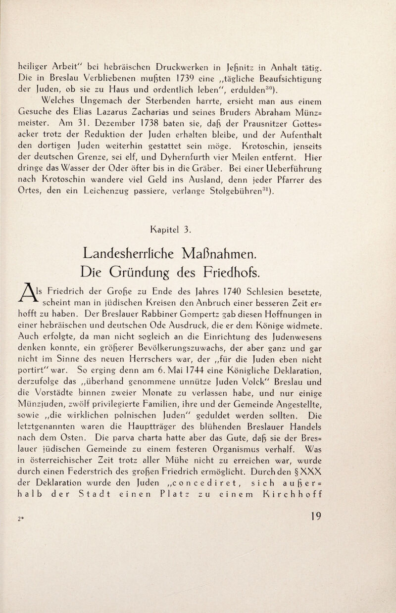 heiliger Arbeit bei hebräischen Druckwerken in Jeßnitz in Anhalt tätig. Die in Breslau Verbliebenen mußten 1739 eine „tägliche Beaufsichtigung der Juden, ob sie zu Haus und ordentlich leben, erdulden30). Welch es Ungemach der Sterbenden harrte, ersieht man aus einem Gesuche des Elias Lazarus Zacharias und seines Bruders Abraham Münz= meister. Am 31. Dezember 1738 baten sie, daß der Prausnitzer Gottes^ acker trotz der Reduktion der Juden erhalten bleibe, und der Aufenthalt den dortigen Juden weiterhin gestattet sein möge. Krotoschin, jenseits der deutschen Grenze, sei elf, und Dyhernfurth vier Meilen entfernt. Hier dringe das Wasser der Oder öfter bis in die Gräber. Bei einer Ueberführung nach Krotoschin wandere viel Geld ins Ausland, denn jeder Pfarrer des Ortes, den ein Leichenzug passiere, verlange Stolgebühren31). Kapitel 3. Landesherrliche Maßnahmen. Die Gründung des Friedhofs. /Als Friedrich der Große zu Ende des Jahres 1740 Schlesien besetzte, scheint man in jüdischen Kreisen den Anbruch einer besseren Zeit er= hofft zu haben. Der Breslauer Rabbiner Gompertz gab diesen Hoffnungen in einer hebräischen und deutschen Ode Ausdruck, die er dem Könige widmete. Auch erfolgte, da man nicht sogleich an die Einrichtung des Judenwesens denken konnte, ein größerer Bevölkerungszuwachs, der aber ganz und gar nicht im Sinne des neuen Herrschers war, der ,,für die Juden eben nicht portirt war. So erging denn am 6. Mai 1744 eine Königliche Deklaration, derzufolge das ,,überhand genommene unnütze Juden Volck Breslau und die Vorstädte binnen zweier Monate zu verlassen habe, und nur einige Münzjuden, zwölf privilegierte Familien, ihre und der Gemeinde Angestellte, sowie ,,die wirklichen polnischen Juden geduldet werden sollten. Die letztgenannten waren die Hauptträger des blühenden Breslauer Handels nach dem Osten. Die parva charta hatte aber das Gute, daß sie der Bres= lauer jüdischen Gemeinde zu einem festeren Organismus verhalf. Was in österreichischer Zeit trotz aller Mühe nicht zu erreichen war, wurde durch einen Federstrich des großen Friedrich ermöglicht. Durch den § XXX der Deklaration wurde den Juden „concediret, sich außer = halb der Stadt einen Platz zu einem Kirchhoff 2*