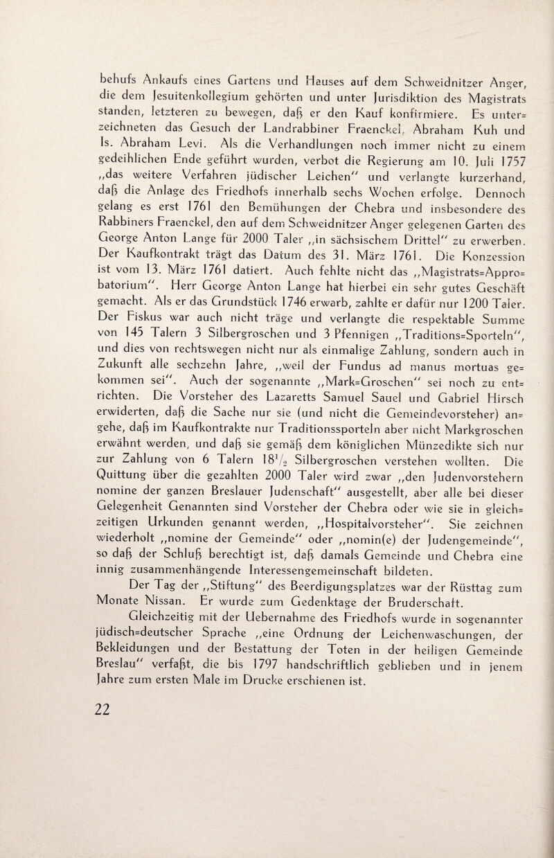 behufs Ankaufs eines Gartens und Hauses auf dem Schweidnitzer Anger, die dem Jesuitenkollegium gehörten und unter Jurisdiktion des Magistrats standen, letzteren zu bewegen, daß er den Kauf konfirmiere. Es unter* zeichneten das Gesuch der Landrabbiner Fraenckel, Abraham Kuh und Is. Abraham Levi. Als die Verhandlungen noch immer nicht zu einem gedeihlichen Ende geführt wurden, verbot die Regierung am 10. Juli 1757 ,,das weitere Verfahren jüdischer Leichen und verlangte kurzerhand, daß die Anlage des Friedhofs innerhalb sechs Wochen erfolge. Dennoch gelang es erst 1761 den Bemühungen der Chebra und insbesondere des Rabbiners Fraenckel, den auf dem Schweidnitzer Anger gelegenen Garten des George Anton Lange für 2000 Taler ,,in sächsischem Drittel zu erwerben. Der Kaufkontrakt trägt das Datum des 31. März 1761. Die Konzession ist vom 13. März 1761 datiert. Auch fehlte nicht das ,,Magistrats=Appro* batorium . Herr George Anton Lange hat hierbei ein sehr gutes Geschäft gemacht. Als er das Grundstück 1746 erwarb, zahlte er dafür nur 1200 Taler. Der Fiskus war auch nicht träge und verlangte die respektable Summe von 145 Talern 3 Silbergroschen und 3 Pfennigen „Traditions=Sporteln, und dies von rechtswegen nicht nur als einmalige Zahlung, sondern auch in Zukunft alle sechzehn Jahre, ,,weil der Fundus ad manus mortuas ge* kommen sei. Auch der sogenannte ,,Mark=Groschen sei noch zu ent* richten. Die Vorsteher des Lazaretts Samuel Sauei und Gabriel Flirsch erwiderten, daß die Sache nur sie (und nicht die Gemeindevorsteher) an* gehe, daß im Kaufkontrakte nur Traditionssporteln aber nicht Markgroschen erwähnt werden, und daß sie gemäß dem königlichen Münzedikte sich nur zur Zahlung von 6 Talern 181/2 Silbergroschen verstehen wollten. Die Quittung über die gezahlten 2000 Taler wird zwar ,,den judenvorstehern nomine der ganzen Breslauer Judenschaft ausgestellt, aber alle bei dieser Gelegenheit Genannten sind Vorsteher der Chebra oder wie sie in gleich* zeitigen Urkunden genannt werden, ,,Hospitalvorsteher. Sie zeichnen wiederholt ,,nomine der Gemeinde oder ,,nomin(e) der Judengemeinde, so daß der Schluß berechtigt ist, daß damals Gemeinde und Chebra eine innig zusammenhängende Interessengemeinschaft bildeten. Der Tag der ,,Stiftung des Beerdigungsplatzes war der Rüsttag zum Monate Nissan. Er wurde zum Gedenktage der Bruderschaft. Gleichzeitig mit der Uebernahme des Friedhofs wurde in sogenannter jüdisch*deutscher Sprache ,,eine Ordnung der Leichenwaschungen, der Bekleidungen und der Bestattung der Toten in der heiligen Gemeinde Breslau verfaßt, die bis 1797 handschriftlich geblieben und in jenem Jahre zum ersten Male im Drucke erschienen ist.