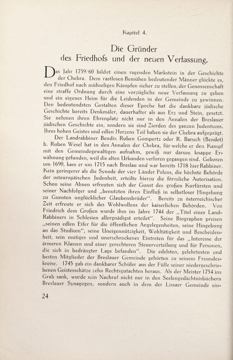 Kapitel 4. Die Gründer des Friedhofs und der neuen Verfassung, | Jahr 1759/60 bildet einen ragenden Markstein in der Geschichte der Ghebra. Dem rastlosen Bemühen bedeutender Männer glückte es, den Friedhof nach mühseligen Kämpfen sicher zu stellen, der Genossenschaft eine straffe Ordnung durch eine vorzügliche neue Verfassung zu geben und ein eigenes Heim für die Leidenden in der Gemeinde zu gewinnen. Den bedeutendsten Gestalten dieser Epoche hat die dankbare jüdische Geschichte bereits Denkmäler, dauerhafter als aus Erz und Stein, gesetzt. Sie nehmen ihren Ehrenplatz nicht nur in den Annalen der Breslauer jüdischen Geschichte ein, sondern sie sind Zierden des ganzen Judentums. Ihres hohen Geistes und edlen Herzens Teil haben sie der Cnebra aufgeprägt. Der Landrabbiner Bendix Rüben Gompertz oder R. Baruch (Bendet) b. Rüben Wesel hat in den Annalen der Chebra, für welche er den Kampf mit den Gemeindegewaltigen aufnahm, gewiß nur darum knappe Er* wähnung gefunden, weil die alten Urkunden verloren gegangen sind. Geboren um 1690, kam er um 1715 nach Breslau und war bereits 1/18 hier Rabbiner. Kein geringerer als die Synode der vier Länder Polens, die höchste Behörde der osteuropäischen Judenheit, erteilte hierzu die förmliche Autorisation. Schon seine Ahnen erfreuten sich der Gunst des großen Kurfürsten und seiner Nachfolger und „benutzten ihren Einfluß in selbstloser Hingebung zu Gunsten unglücklicher Glaubensbrüder. Bereits zu österreichischer Zeit erfreute er sich des Wohlwollens der kaiserlichen Behörden. Von Fiiedrich dem Großen wurde ihm im jahre 1744 der „Titel eines Land* Rabbiners in Schlesien allergnädigst erteilet. Seine Biographen preisen „seinen edlen Eifer für die öffentlichen Angelegenheiten, seine Hingebung an das Studium, seine Uneigennützigkeit, Wohltätigkeit und Bescheiden* heit, sein mutiges und unerschrockenes Eintreten für das „Interesse der ärmeren Klassen und einer gerechteren Steuerverteilung und für Personen, die sich in bedrängter Lage befanden. Die edelsten, gelehrtesten und besten Mitglieder der Breslauer Gemeinde gehörten zu seinem Freundes* kreise. 1 745 gab ein dankbarer Schüler aus der Fülle seiner niederg'eschrie* benen Geistesschätze zehn Rechtsgutachten heraus. Als der Meister 1754 ins Grab sank, wurde sein Nachruf nicht nur in den Seelengedächtnisbüchern Breslauer Synagogen, sondern auch in dem der Lissaer Gemeinde ein*