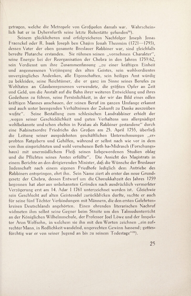 getragen, welche die Metropole von Großpolen damals war. Wahrschein= lieh hat er in Dyhernfurth seine letzte Ruhestätte gefunden38). Seinem glücklicheren und erfolgreicheren Nachfolger Joseph Jonas Fraenckel oder R. Isaak Joseph ben Chajim Jonah Theomim (1721 —1793), dessen Vater der oben genannte Breslauer Rabbiner war, sind gleichfalls beredte Plutarche erstanden. Sie rühmen seinen ,,vornehmen Charakter, seine Energie bei der Reorganisation der Chebra in den Jahren 1739/62, sein Verdienst um ihre Zusammenfassung „zu einer kräftigen Einheit und angemessenen Verjüngung des alten Geistes, sein wohlverdientes unvergängliches Andenken, alle Eigenschaften, sein heiliges Amt würdig zu bekleiden, seine Reichtümer, die er ganz im Sinne seines Berufes zu Wohltaten an Glaubensgenossen verwendete, die größten Opfer an Zeit und Geld, um die Anstalt auf die Bahn ihrer weiteren Entwicklung und ihres Gedeihens zu führen, seine Persönlichkeit, in der wir das Bild eines edlen kräftigen Mannes anschauen, der seinen Beruf im ganzen Umfange erkannt und auch unter beengenden Verhältnissen der Zukunft zu Danke auszuüben wußte. Seine Bestallung zum schlesischen Landrabbiner erhielt der ,,wegen seiner Geschicklichkeit und guten Verhaltens uns allergnädigst wohlbekannte und schon ehehin in Krakau als Rabbiner gestandene durch eine Kabinetsordre Friedrichs des Großen am 25. April 1755, überließ die Leitung seiner ausgedehnten geschäftlichen Unternehmungen ,,er= probten Ratgebern und Gehilfen, während er selbst nach wie vor in dem von ihm eingerichteten und wohl versehenen Beth ha=Midrasch (Forschungs^ haus) mit unermüdlichem Fleiß seinen liebgewordenen Studien oblag und die Pflichten seines Amtes erfüllte. Die Ansicht des Magistrats in einem Berichte an den dirigierenden Minister, daß die Wünsche der Breslauer Judenschaft nach einem eigenen Friedhofe lediglich dem Antriebe des Rabbiners entspringen, ehrt ihn. Sein Name ziert als erster das neue Grund= gesetz der Chebra, dessen Entwurf um die Chanukkahzeit des Jahres 1759 begonnen hat aber aus unbekannten Gründen nach ausdrücklich vermerkter Verzögerung erst am 14. Adar 1 1761 unterzeichnet worden ist. Gleichwie sein Geschlecht auf alten Geistesadel zurückblicken durfte, suchte er auch für seine fünf Töchter Verbindungen mit Männern, die den ersten Gelehrten^ kreisen Deutschlands angehörten. Einen ehrenden literarischen Nachruf widmeten ihm selbst seine Gegner beim Streite um den Talmudunterricht an der Königlichen Wilhelmsschule, der Professor Joel Löwe und der lnspek= tor Aron Wolfsohn, in welchem sie ihn mit den Worten zeichnen ,,ein auf= rechter Mann, in Redlichkeit wandelnd, ungerechten Gewinn hassend; gottes= fürchtig war er von seiner Jugend an bis zu seinem Todestage39).