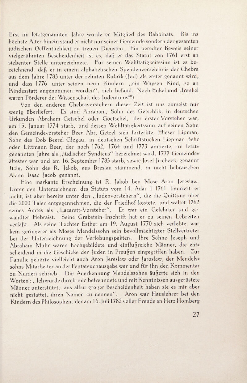 Erst im letztgenannten Jahre wurde er Mitglied des Rabbinats. Bis ins höchste Alter hinein stand er nicht nur seiner Gemeinde sondern der gesamten jüdischen Oeffentlichkeit zu treuen Diensten. Ein beredter Beweis seiner vielgerühmten Bescheidenheit ist es, daß er das Statut von 1761 erst an siebenter Stelle Unterzeichnete. Für seinen Wohltätigkeitssinn ist es be= zeichnend, daß er in einem alphabetischen Spendenverzeichnis der Chebra aus dem Jahre 1783 unter der zehnten Rubrik (Jod) als erster genannt wird, und dass 1776 unter seinen neun Kindern ,,ein Waysen Kind, so an Kindesstatt angenommen worden'7, sich befand. Noch Enkel und Urenkel waren Förderer der Wissenschaft des Judentums40). Von den anderen Chebravorstehern dieser Zeit ist uns zumeist nur wenig überliefert. Es sind Abraham, Sohn des Getschlik, in deutschen Urkunden Abraham Getschel oder Goetschel, der erster Vorsteher war, am 13. Januar 1774 starb, und dessen Wohltätigkeitssinn auf seinen Sohn den Gemeindevorsteher Beer Abr. Getzel sich forterbte, Elieser Lipman, Sohn des Dob Beerel Giogau, in deutschen Schriftstücken Liepman Behr oder Littmann Beer, der noch 1762, 1764 und 1773 amtierte, im letzt* genannten Jahre als ,Jüdischer Syndicus7' bezeichnet wird, 1777 Gemeinde* ältester war und am 16. September 1783 starb, sowie Josef Jizchock, genannt Itzig, Sohn des R. Jakob, aus Breslau stammend, in nicht hebräischen Akten Isaac Jacob genannt. Eine markante Erscheinung ist R. Jakob ben Mose Aron Jereslaw Unter den Unterzeichnern des Statuts vom 14. Adar I 1761 figuriert er nicht, ist aber bereits unter den ,, Judenvorstehern77, die die Quittung über die 2000 Taler entgegennehmen, die der Friedhof kostete, und waltet 1762 seines Amtes als ,,Lazarett=Vorsteher77. Er war ein Gelehrter und ge wandter Hebraist. Seine Grabstein*Inschrift hat er zu seinen Lebzeiten verfaßt. Als seine Tochter Esther am 19. August 1770 sich verlobte, war kein geringerer als Moses Mendelssohn sein bevollmächtigter Stellvertreter bei der Unterzeichnung der Verlobungspakten. Ihre Sohne Joseph und Abraham Muhr waren hochgebildete und einflußreiche Männer, die ent* scheidend in die Geschicke der Juden in Preußen eingegriffen haben. Zur Familie gehörte vielleicht auch Aron Jereslaw oder Jarosiaw, der Mendels* sohns Mitarbeiter an der Pentateuchausgabe war und für ihn den Kommentar zu Numeri schrieb. Die Anerkennung Mendelssohns äußerte sich in den Worten: ,, Ich wurde durch mir befreundete und mit Kenntnissen ausgerüstete Männer unterstützt; aus allzu großer Bescheidenheit haben sie es mir aber nicht gestattet, ihren Namen zu nennen77. Aron war Hauslehrer bei den Kindern des Philosophen, der am 16. Juli 1 782 voller Freude an Herz Homberg