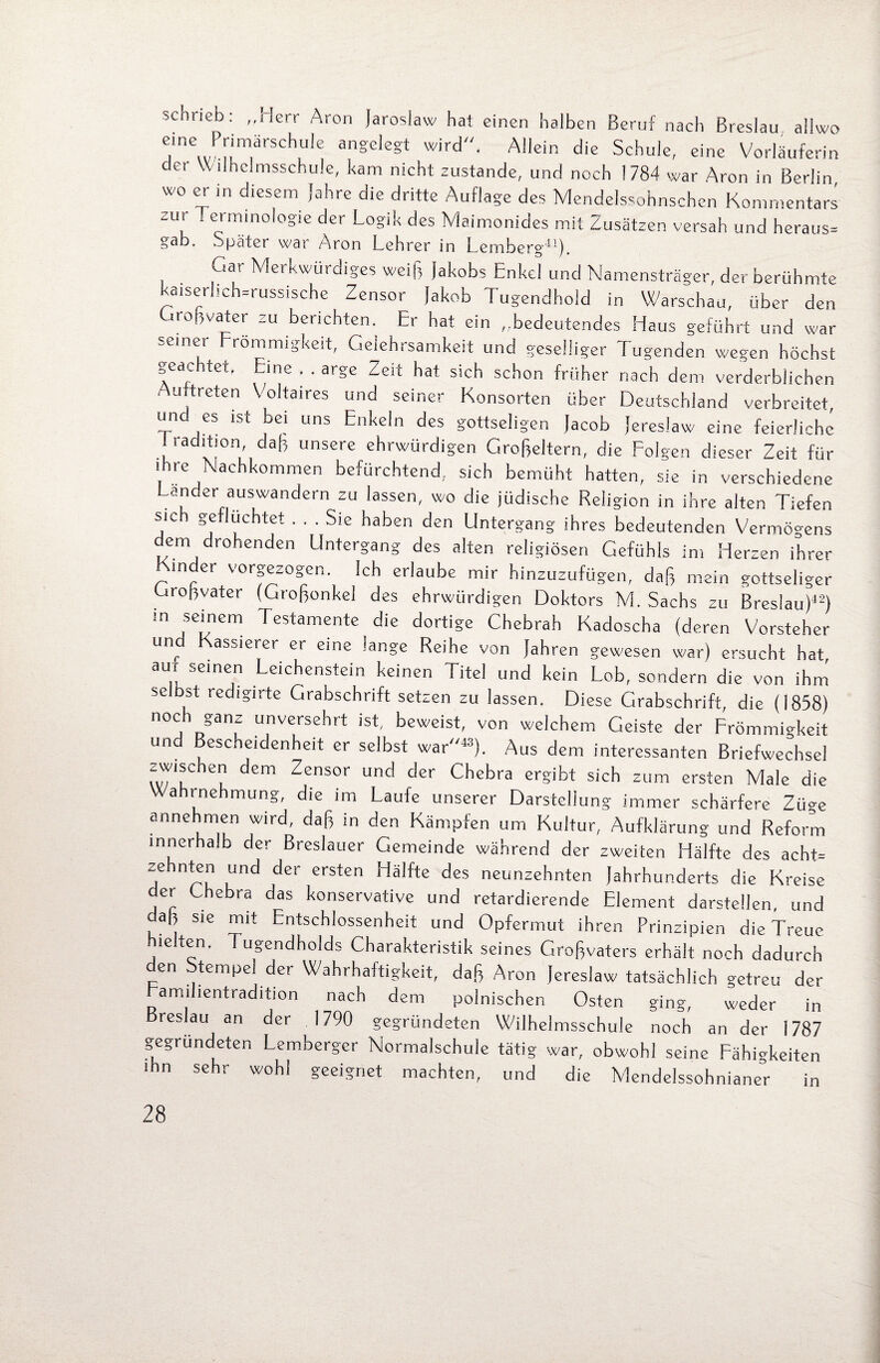 schrieb: „Herr Aron Jaroslaw hat einen halben Beruf nach Breslau ailwo eme Primarschule angelegt wird“. Allein die Schule, eine Vorläuferin der \v ilhclmsschule, kam nicht zustande, und noch 1784 war Aron in Berlin wo er in diesem Jahre die dritte Auflage des Mendelssohnschen Kommentars zur Terminologie der Logik des Maimonides mit Zusätzen versah und heraus» g'äb. Spätci war Aron Lehrer in Lemberg-*^) Gat Merkwürdiges weiß Jakobs Enkel und Namensträger, der berühmte kaiserlich-russische Zensor Jakob Tugendhold in Warschau, über den Großvater zu berichten. Er hat ein „bedeutendes Haus geführt und war semer Frömmigkeit, Gelehrsamkeit und geselliger Tugenden wegen höchst geachtet. Eine . . arge Zeit hat sich schon früher nach dem verderblichen uftreten Voltaires und seiner Konsorten über Deutschland verbreitet, unc es ist bei uns Enkeln des gottseligen Jacob Jereslaw eine feierliche 1 radition daß unsere ehrwürdigen Großeltern, die Folgen dieser Zeit für ihre Nachkommen befürchtend, sich bemüht hatten, sie in verschiedene Lander auswandern zu lassen, wo die jüdische Religion in ihre alten Tiefen sic gefluchtet ... Sie haben den Untergang ihres bedeutenden Vermögens dem drohenden Untergang des alten religiösen Gefühls im Herzen ihrer Kinder vorgezogen. Ich erlaube mir hinzuzufügen, daß mein gottseliger Großvater (Großonkel des ehrwürdigen Doktors M. Sachs zu Breslau)42) m seinem Testamente die dortige Chebrah Kadoscha (deren Vorsteher unr assierer er eine lange Reihe von Jahren gewesen war) ersucht hat aui seinen Leichenstein keinen Titel und kein Lob, sondern die von ihm selbst redigirte Grabschrift setzen zu lassen. Diese Grabschrift die (1858) noch ganz unversehrt ist, beweist, von welchem Geiste der Frömmigkeit und Bescheidenheit er selbst war“43). Aus dem interessanten Briefwechsel zwischen dem Zensor und der Chebra ergibt sich zum ersten Male die Wahrnehmung, die im Laufe unserer Darstellung immer schärfere Züge annehmen wird, daß in den Kämpfen um Kultur, Aufklärung und Reform innerhalb der Breslauer Gemeinde während der zweiten Hälfte des acht» zehnten und der ersten Hälfte des neunzehnten Jahrhunderts die Kreise der Chebra das konservative und retardierende Element darstellen, und daß sie mit Entschlossenheit und Opfermut ihren Prinzioien die Treue hielten. Tugendholds Charakteristik seines Großvaters erhält noch dadurch en Stempel der Wahrhaftigkeit, daß Aron Jereslaw tatsächlich getreu der amuientradition nach dem polnischen Osten ging, weder in Breslau an der .1790 gegründeten Wilhelmsschule noch an der 1787 gegründeten Lemberger Normalschule tätig war, obwohl seine Fähigkeiten ihn sehr wohl geeignet machten, und die Mendelssohnianer in