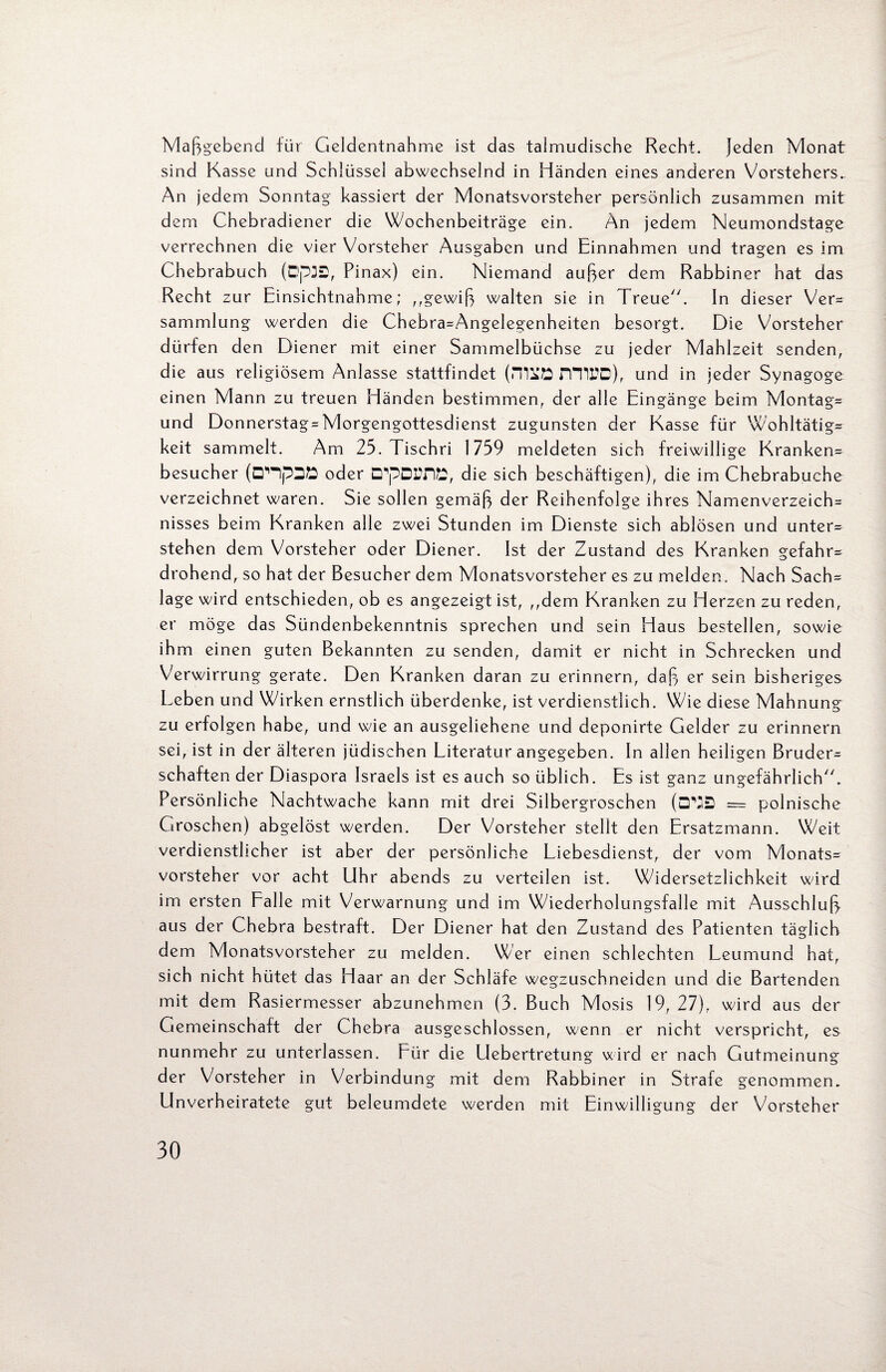 Maßgebend für Geldentnahme ist das talmudische Recht, jeden Monat sind Kasse und Schlüssel abwechselnd in Händen eines anderen Vorstehers. An jedem Sonntag kassiert der Monatsvorsteher persönlich zusammen mit dem Chebradiener die Wochenbeiträge ein. An jedem Neumondstage verrechnen die vier Vorsteher Ausgaben und Einnahmen und tragen es im Chebrabuch (Dp3S, Pinax) ein. Niemand außer dem Rabbiner hat das Recht zur Einsichtnahme; ,,gewiß walten sie in Treue. In dieser Ver¬ sammlung werden die Chebra=Angelegenheiten besorgt. Die Vorsteher dürfen den Diener mit einer Sammelbüchse zu jeder Mahlzeit senden, die aus religiösem Anlasse stattfindet (milö miUD), und in jeder Synagoge einen Mann zu treuen Händen bestimmen, der alle Eingänge beim Montage und Donnerstag-Morgengottesdienst zugunsten der Kasse für Wohltätig¬ keit sammelt. Am 25. Tischri 1759 meldeten sich freiwillige Kranken¬ besucher (DlHp2Ö oder D^pDLTlE, die sich beschäftigen), die im Chebrabuche verzeichnet waren. Sie sollen gemäß der Reihenfolge ihres Namenverzeich= nisses beim Kranken alle zwei Stunden im Dienste sich ablösen und unter¬ stehen dem Vorsteher oder Diener. Ist der Zustand des Kranken gefahr¬ drohend, so hat der Besucher dem Monatsvorsteher es zu melden. Nach Sach= läge wird entschieden, ob es angezeigt ist, ,,dem Kranken zu Herzen zu reden, er möge das Sündenbekenntnis sprechen und sein Haus bestellen, sowie ihm einen guten Bekannten zu senden, damit er nicht in Schrecken und Verwirrung gerate. Den Kranken daran zu erinnern, daß er sein bisheriges Leben und Wirken ernstlich überdenke, ist verdienstlich. Wie diese Mahnung zu erfolgen habe, und wie an ausgeliehene und deponirte Gelder zu erinnern sei, ist in der älteren jüdischen Literatur angegeben. In allen heiligen Bruder^ schäften der Diaspora Israels ist es auch so üblich. Es ist ganz ungefährlich. Persönliche Nachtwache kann mit drei Silbergroschen (CTJS = polnische Groschen) abgelöst werden. Der Vorsteher stellt den Ersatzmann. Weit verdienstlicher ist aber der persönliche Liebesdienst, der vom Monats¬ vorsteher vor acht Uhr abends zu verteilen ist. Widersetzlichkeit wird im ersten Falle mit Verwarnung und im Wiederholungsfälle mit Ausschluß aus der Chebra bestraft. Der Diener hat den Zustand des Patienten täglich dem Monatsvorsteher zu melden. Wer einen schlechten Leumund hat, si ch nicht hütet das Haar an der Schläfe wegzuschneiden und die Bartenden mit dem Rasiermesser abzunehmen (3. Buch Mosis 19, 27), wird aus der Gemeinschaft der Chebra ausgeschlossen, wenn er nicht verspricht, es nunmehr zu unterlassen. Für die Uebertretung wird er nach Gutmeinung der Vorsteher in Verbindung mit dem Rabbiner in Strafe genommen. Unverheiratete gut beleumdete werden mit Einwilligung der Vorsteher