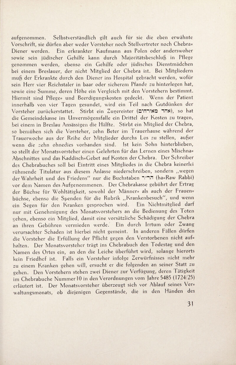 aufgenommen. Selbstverständlich gilt auch für sie die eben erwähnte Vorschrift, sie dürfen aber weder Vorsteher noch Stellvertreter noch Chebra* Diener werden. Ein erkrankter Kaufmann aus Polen oder anderswoher sowie sein jüdischer Gehilfe kann durch Majoritätsbeschluß in Pflege genommen werden, ebenso ein Gehilfe oder jüdisches Dienstmädchen bei einem Breslauer, der nicht Mitglied der Chebra ist. Bei Mitgliedern muß der Erkrankte durch den Diener ins Hospital gebracht werden, wofür sein Herr vier Reichstaler in baar oder sicherem Pfände zu hinterlegen hat, sowie eine Summe, deren Höhe ein Vergleich mit den Vorstehern bestimmt. Hiermit sind Pflege* und Beerdigungskosten gedeckt. Wenn der Patient innerhalb von vier Tagen gesundet, wird ein Teil nach Gutdünken der Vorsteher zurückerstattet. Stirbt ein Zugereister (DYRIKÖ “fHS), so hat die Gemeindekasse im Unvermögensfalle ein Drittel der Kosten zu tragen, bei einem in Breslau Ansässigen die Hälfte. Stirbt ein Mitglied der Chebra, so bemühen sich die Vorsteher, zehn Beter im Trauerhause während der Trauerwoche aus der Reihe der Mitglieder durchs Los zu stellen, außer wenn die zehn ohnedies vorhanden sind. Ist kein Sohn hinterblieben, so stellt der Monatsvorsteher einen Gelehrten für das Lernen eines Mischna* Abschnittes und das Kaddisch=Gebet auf Kosten der Chebra. Der Schreiber des Chebrabuches soll bei Eintritt eines Mitgliedes in die Chebra keinerlei rühmende Titulatur aus diesem Anlasse niederschreiben, sondern ,,wegen der Wahrheit und des Friedens nur die Buchstaben THH (ha*Raw Rabbi) vor dem Namen des Aufgenommenen. Der Chebrakasse gebührt der Ertrag der Büchse für Wohltätigkeit, sowohl der Männer- als auch der Frauen* büchse, ebenso die Spenden für die Rubrik ,,Krankenbesuch, und wenn ein Segen für den Kranken gesprochen wird. Ein Nichtmitglied darf nur mit Genehmigung des Monatsvorstehers an die Bedienung des Toten gehen, ebenso ein Mitglied, damit eine vorsätzliche Schädigung der Chebra an ihren Gebühren vermieden werde. Ein durch Irrtum oder Zwang verursachter Schaden ist hierbei nicht gemeint, ln anderen Fällen dürfen die Vorsteher die Erfüllung der Pflicht gegen den Verstorbenen nicht auf* halten. Der Monatsvorsteher trägt ins Chebrabuch den Todestag und den Namen des Ortes ein, an den die Leiche überführt wird, solange hierorts kein Friedhof ist. Falls ein Vorsteher infolge Zerwürfnisses nicht mehr zu einem Kranken gehen will, ersucht er die folgenden an seiner Statt zu gehen. Den Vorstehern stehen zwei Diener zur Verfügung, deren Tätigkeit im Chebrabuche Nummer 10 in den Verordnungen vom Jahre 5485 (1724/25) erläutert ist. Der Monatsvorsteher überzeugt sich vor Ablauf seines Ver* waltungsmonats, ob diejenigen Gegenstände, die in den Händen des