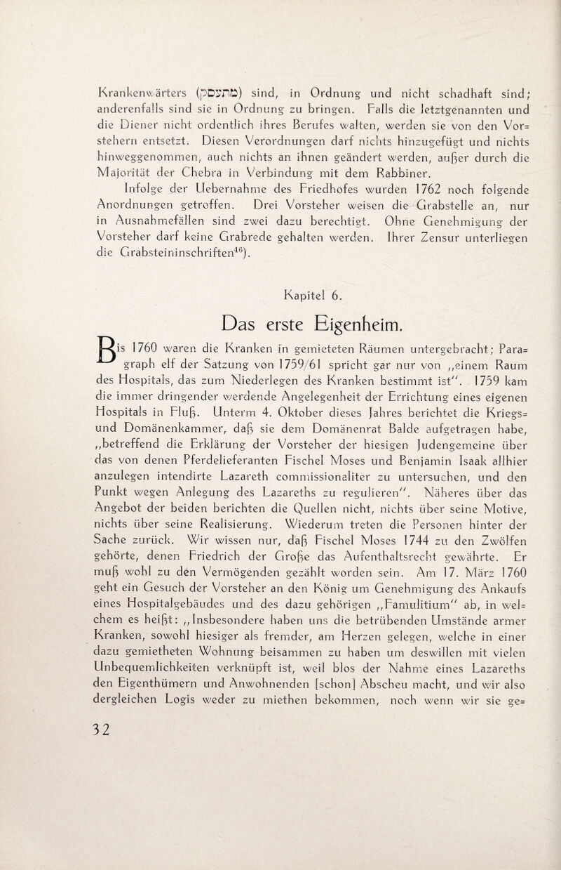 Krankenwärters (pDSflfc) sind, in Ordnung und nicht schadhaft sind; anderenfalls sind sie in Ordnung zu bringen. Falls die letztgenannten und die Diener nicht ordentlich ihres Berufes walten, werden sie von den Vor* Stehern entsetzt. Diesen Verordnungen darf nichts hinzugefügt und nichts hinweggenommen, auch nichts an ihnen geändert werden, außer durch die Majorität der Chebra in Verbindung mit dem Rabbiner. Infolge der Uebernahme des Friedhofes wurden 1762 noch folgende Anordnungen getroffen. Drei Vorsteher weisen die Grabstelie an, nur in Ausnahmefällen sind zwei dazu berechtigt. Ohne Genehmigung der Vorsteher darf keine Grabrede gehalten werden. Ihrer Zensur unterliegen die Grabsteininschriften46). Kapitel 6. Das erste Eigenheim. Pl 1760 waren die Kranken in gemieteten Räumen untergebracht; Para* graph elf der Satzung von 1759/61 spricht gar nur von ,,einem Raum des Flospitals, das zum Niederlegen des Kranken bestimmt ist“. 1759 kam die immer dringender werdende Angelegenheit der Errichtung eines eigenen Hospitals in Fluß. Unterm 4. Oktober dieses Jahres berichtet die Kriegs* und Domänenkammer, daß sie dem Domänenrat Balde aufgetragen habe, ,betreffend die Erklärung der Vorsteher der hiesigen Judengemeine über das von denen Pferdelieferanten Fischei Moses und Benjamin Isaak allhier anzulegen intendirte Lazareth commissionaliter zu untersuchen, und den Punkt wegen Anlegung des Lazareihs zu regulieren“. Näheres über das Angebot der beiden berichten die Quellen nicht, nichts über seine Motive, nichts über seine Realisierung. Wiederum treten die Personen hinter der Sache zurück. Wir wissen nur, daß Fischei Moses 1744 zu den Zwölfen gehörte, denen Friedrich der Große das Aufenthaltsrecht gewährte. Er muß wohl zu den Vermögenden gezählt worden sein. Am 17. März 1760 geht ein Gesuch der Vorsteher an den König um Genehmigung des Ankaufs eines Hospitalgebäudes und des dazu gehörigen ,,FamuIitium// ab, in wel= ehern es heißt: „Insbesondere haben uns die betrübenden Umstände armer Kranken, sowohl hiesiger als fremder, am Herzen gelegen, welche in einer dazu gemietheten Wohnung beisammen zu haben um deswillen mit vielen Unbequemlichkeiten verknüpft ist, weil blos der Nähme eines Lazareths den Eigenthümern und Anwohnenden [schon] Abscheu macht, und wir also dergleichen Logis weder zu miethen bekommen, noch wenn wir sie ge*