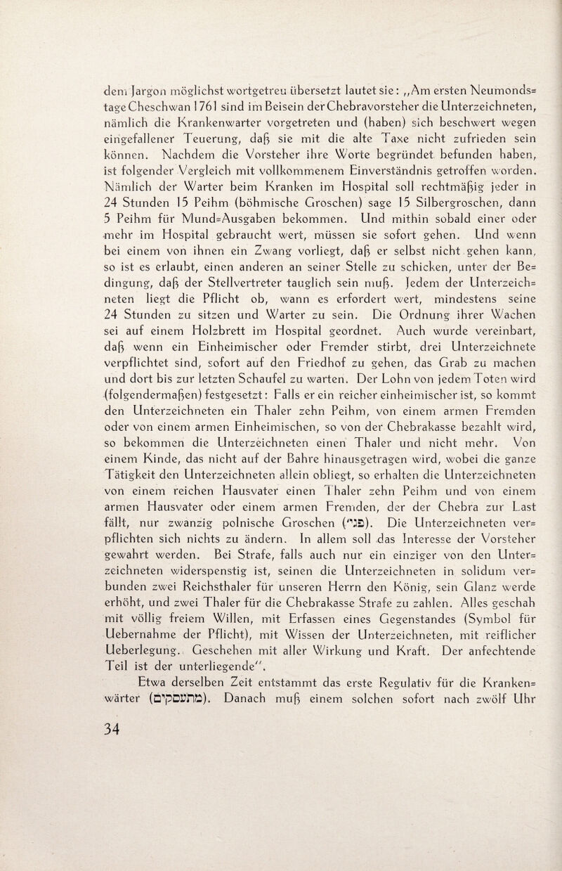 dem Jargon möglichst wortgetreu übersetzt lautet sie: „Am ersten Neumonds* tageCheschwan 1 761 sind im Beisein der Chebravorsteher die Unterzeichneten, nämlich die Krankenwärter vorgetreten und (haben) sich beschwert wegen eingefallener Teuerung, daß sie mit die alte Taxe nicht zufrieden sein können. Nachdem die Vorsteher ihre Worte begründet befunden haben, ist folgender Vergleich mit vollkommenem Einverständnis getroffen worden. Nämlich der Wärter beim Kranken im Hospital soll rechtmäßig jeder in 24 Stunden 15 Peihm (böhmische Groschen) sage 15 Silbergroschen, dann 5 Peihm für Mund=Ausgaben bekommen. Und mithin sobald einer oder mehr im Hospital gebraucht wert, müssen sie sofort gehen. Und wenn bei einem von ihnen ein Zwang vorliegt, daß er selbst nicht gehen kann, so ist es erlaubt, einen anderen an seiner Stelle zu schicken, unter der Be* dingung, daß der Stellvertreter tauglich sein muß. Jedem der Unterzeich* neten liegt die Pflicht ob, wann es erfordert wert, mindestens seine 24 Stunden zu sitzen und Wärter zu sein. Die Ordnung ihrer Wachen sei auf einem Holzbrett im Hospital geordnet. Auch wurde vereinbart, daß wenn ein Einheimischer oder Fremder stirbt, drei Unterzeichnete verpflichtet sind, sofort auf den Friedhof zu gehen, das Grab zu machen und dort bis zur letzten Schaufel zu warten. Der Lohn von jedem Loten wird (folgendermaßen) festgesetzt: Falls er ein reicher einheimischer ist, so kommt den Unterzeichneten ein Thaler zehn Peihm, von einem armen Fremden oder von einem armen Einheimischen, so von der Chebrakasse bezahlt wird, so bekommen die Llnterzeichneten einen Thaler und nicht mehr. Von einem Kinde, das nicht auf der Bahre hinausgetragen wird, wobei die ganze Tätigkeit den Unterzeichneten allein obliegt, so erhalten die Unterzeichneten von einem reichen Hausvater einen Thaler zehn Peihm und von einem armen Hausvater oder einem armen Fremden, der der Chebra zur Last fällt, nur zwanzig polnische Groschen ('MB). Die Unterzeichneten ver* pflichten sich nichts zu ändern. In allem soll das Interesse der Vorsteher gewahrt werden. Bei Strafe, falls auch nur ein einziger von den Unter* zeichneten widerspenstig ist, seinen die Unterzeichneten in solidum ver* bunden zwei Reichsthaler für unseren Herrn den König, sein Glanz werde erhöht, und zwei Thaler für die Chebrakasse Strafe zu zahlen. Alles geschah mit völlig freiem Willen, mit Erfassen eines Gegenstandes (Symbol für Uebernahme der Pflicht), mit Wissen der Unterzeichneten, mit reiflicher Ueberlegung. Geschehen mit aller Wirkung und Kraft. Der anfechtende Teil ist der unterliegende'. Etwa derselben Zeit entstammt das erste Regulativ für die Kranken* wärter (ÖpDrfrft). Danach muß einem solchen sofort nach zwölf LIhr