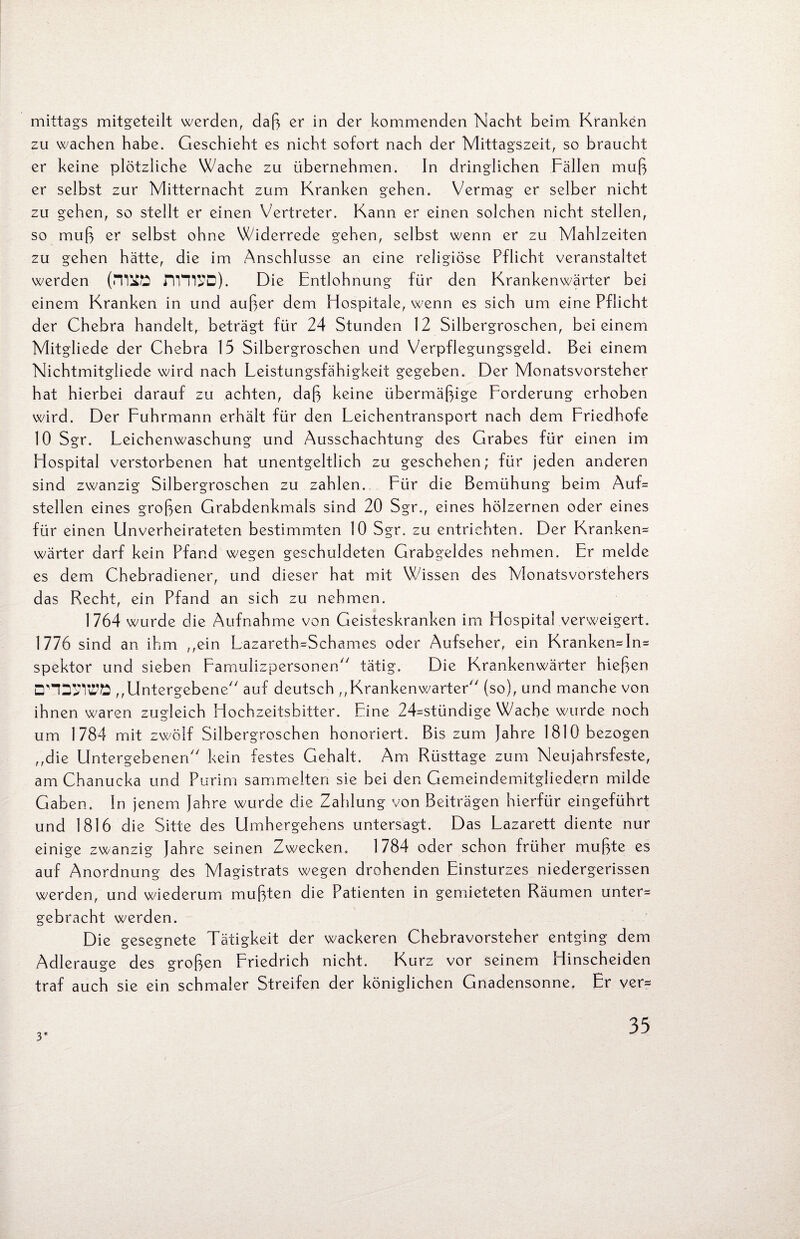mittags mitgeteilt werden, daß er in der kommenden Nacht beim Kranken zu wachen habe. Geschieht es nicht sofort nach der Mittagszeit, so braucht er keine plötzliche Wache zu übernehmen. In dringlichen Fällen muß er selbst zur Mitternacht zum Kranken gehen. Vermag er selber nicht zu gehen, so stellt er einen Vertreter. Kann er einen solchen nicht stellen, so muß er selbst ohne Widerrede gehen, selbst wenn er zu Mahlzeiten zu gehen hätte, die im Anschlüsse an eine religiöse Pflicht veranstaltet werden (miK3 nVTCD). Die Entlohnung für den Krankenwärter bei einem Kranken in und außer dem Hospitale, wenn es sich um eine Pflicht der Chebra handelt, beträgt für 24 Stunden 12 Silbergroschen, bei einem Mitgliede der Chebra 15 Silbergroschen und Verpflegungsgeld. Bei einem Nichtmitgliede wird nach Leistungsfähigkeit gegeben. Der Monatsvorsteher hat hierbei darauf zu achten, daß keine übermäßige Forderung erhoben wird. Der Fuhrmann erhält für den Leichentransport nach dem Friedhofe 10 Sgr. Leichenwaschung und Ausschachtung des Grabes für einen im Hospital verstorbenen hat unentgeltlich zu geschehen; für jeden anderen sind zwanzig Silbergroschen zu zahlen. Für die Bemühung beim Auf= stellen eines großen Grabdenkmals sind 20 Sgr., eines hölzernen oder eines für einen Unverheirateten bestimmten 10 Sgr. zu entrichten. Der Kranken* wärter darf kein Pfand wegen geschuldeten Grabgeldes nehmen. Er melde es dem Chebradiener, und dieser hat mit Wissen des Monatsvorstehers das Recht, ein Pfand an sich zu nehmen. 1764 wurde die Aufnahme von Geisteskranken im Hospital verweigert. 1776 sind an ihm „ein Lazareth=Schames oder Aufseher, ein Kranken*In* spektor und sieben Famulizpersonen tätig. Die Krankenwärter hießen □'DSWÖ „Untergebene auf deutsch „Krankenwärter (so), und manche von ihnen waren zugleich Hochzeitsbitter. Eine 24=stündige Wache wurde noch um 1784 mit zwölf Silbergroschen honoriert. Bis zum Jahre 1810 bezogen „die Untergebenen kein festes Gehalt. Am Rüsttage zum Neujahrsfeste, am Chanucka und Purim sammelten sie bei den Gemeindemitgliedern milde Gaben. In jenem Jahre wurde die Zahlung von Beiträgen hierfür eingeführt und 1816 die Sitte des Umhergehens untersagt. Das Lazarett diente nur einige zwanzig Jahre seinen Zwecken. 1784 oder schon früher mußte es auf Anordnung des Magistrats wegen drohenden Einsturzes niedergerissen werden, und wiederum mußten die Patienten in gemieteten Räumen unter* gebracht werden. Die gesegnete Tätigkeit der wackeren Chebravorsteher entging dem Adlerauge des großen Friedrich nicht. Kurz vor seinem Hinscheiden traf auch sie ein schmaler Streifen der königlichen Gnadensonne. Er ver* 3*