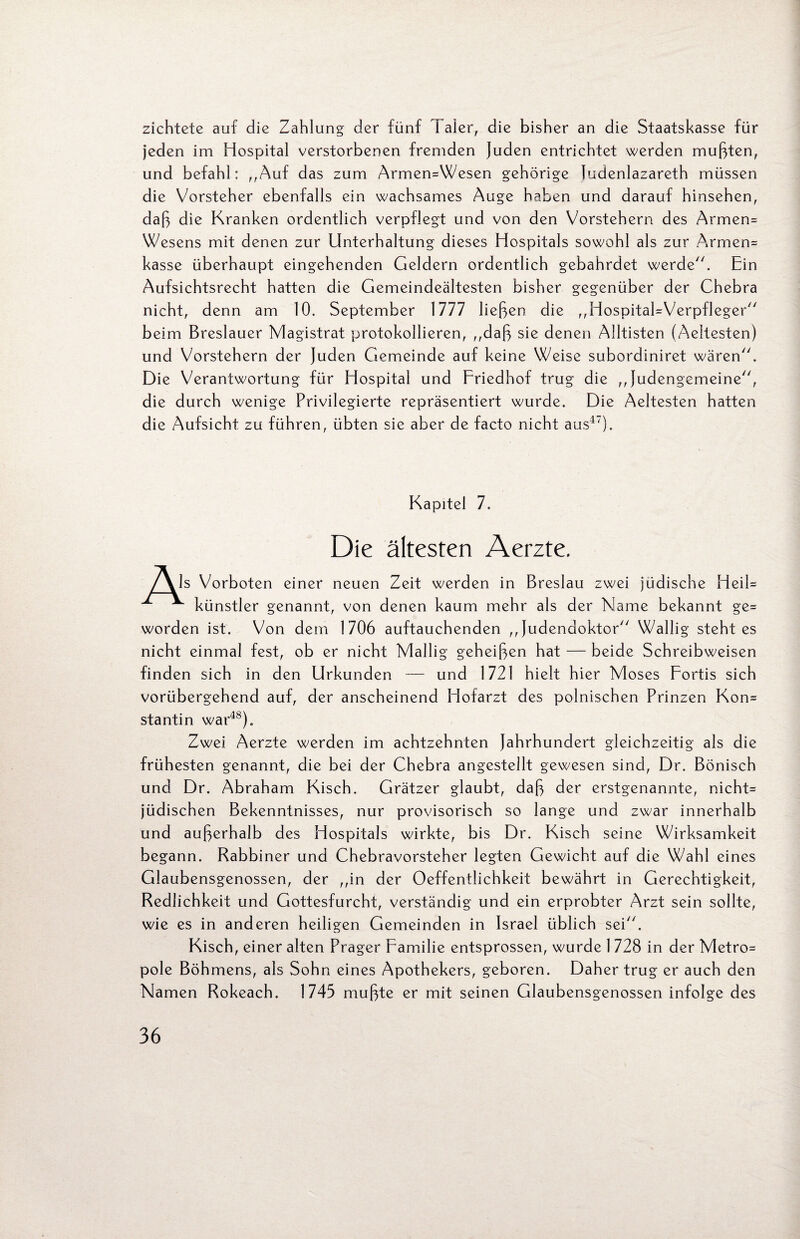 zichtete auf die Zahlung der fünf Taler, die bisher an die Staatskasse für jeden im Hospital verstorbenen fremden Juden entrichtet werden mußten, und befahl: „Auf das zum ArmemWesen gehörige Judenlazareth müssen die Vorsteher ebenfalls ein wachsames Auge haben und darauf hinsehen, daß die Kranken ordentlich verpflegt und von den Vorstehern des Armem Wesens mit denen zur Unterhaltung dieses Hospitals sowohl als zur Armem kasse überhaupt eingehenden Geldern ordentlich gebahrdet werde. Ein Aufsichtsrecht hatten die Gemeindeältesten bisher gegenüber der Chebra nicht, denn am 10. September 1777 ließen die „HospitaHVerpfleger beim Breslauer Magistrat protokollieren, „daß sie denen Alltisten (Aeltesten) und Vorstehern der Juden Gemeinde auf keine Weise subordiniret wären. Die Verantwortung für Hospital und Friedhof trug die „Judengemeine, die durch wenige Privilegierte repräsentiert wurde. Die Aeltesten hatten die Aufsicht zu führen, übten sie aber de facto nicht aus1'). Kapitel 7. Die ältesten Aerzte. /\Is Vorboten einer neuen Zeit werden in Breslau zwei jüdische Heil* künstler genannt, von denen kaum mehr als der Name bekannt ge= worden ist. Von dem 1706 auftauchenden „Judendoktor Wallig steht es nicht einmal fest, ob er nicht Mallig geheißen hat — beide Schreibweisen finden sich in den Urkunden — und 1721 hielt hier Moses Fortis sich vorübergehend auf, der anscheinend Hofarzt des polnischen Prinzen Kom stantin war48). Zwei Aerzte werden im achtzehnten Jahrhundert gleichzeitig als die frühesten genannt, die bei der Chebra angestellt gewesen sind, Dr. Bönisch und Dr. Abraham Kisch. Grätzer glaubt, daß der erstgenannte, nichts jüdischen Bekenntnisses, nur provisorisch so lange und zwar innerhalb und außerhalb des Hospitals wirkte, bis Dr. Kisch seine Wirksamkeit begann. Rabbiner und Chebravorsteher legten Gewicht auf die Wahl eines Glaubensgenossen, der „in der Oeffentlichkeit bewährt in Gerechtigkeit, Redlichkeit und Gottesfurcht, verständig und ein erprobter Arzt sein sollte, wie es in anderen heiligen Gemeinden in Israel üblich sei. Kisch, einer alten Prager Familie entsprossen, wurde 1 728 in der Metro= pole Böhmens, als Sohn eines Apothekers, geboren. Daher trug er auch den Namen Rokeach. 1745 mußte er mit seinen Glaubensgenossen infolge des