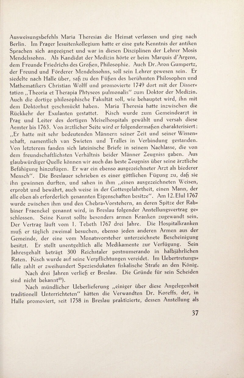 Ausweisungsbefehls Maria Theresias die Heimat verlassen und ging nach Berlin. Im Prager Jesuitenkollegium hatte er eine gute Kenntnis der antiken Sprachen sich angeeignet und war in diesen Disziplinen der Lehrer Mosis Mendelssohns. Als Kandidat der Medizin hörte er beim Marquis d'Argens, dem Freunde Friedrichs des Großen, Philosophie. Auch Dr. Aron Gumpertz, der Freund und Förderer Mendelssohns, soll sein Lehrer gewesen sein. Er siedelte nach Halle über, saß zu den Füßen des berühmten Philosophen und Mathematikers Christian Wolff und promovierte 1749 dort mit der Disser* tation ,,Theoria etTherapia Phtyseos pulmonalis zum Doktor der Medizin. Auch die dortige philosophische Fakultät soll, wie behauptet wird, ihn mit dem Doktorhut geschmückt haben. Maria Theresia hatte inzwischen die Rückkehr der Exulanten gestattet. Kisch wurde zum Gemeindearzt in Prag und Leiter des dortigen Meiselhospitals gewählt und versah diese Aemter bis 1 763. Von ärztlicher Seite wird er folgendermaßen charakterisiert: ,,Er hatte mit sehr bedeutenden Männern seiner Zeit und seiner Wissen* Schaft, namentlich van Swieten und Tralles in Verbindung gestanden. Von letzterem fanden sich lateinische Briefe in seinem Nachlasse, die von dem freundschaftlichsten Verhältnis beider Männer Zeugniss gaben. Aus glaubwürdiger Quelle können wir auch das beste Zeugniss über seine ärztliche Befähigung hinzufügen. Er war ein ebenso ausgezeichneter Arzt als biederer Mensch. Die Breslauer schrieben es einer göttlichen Eügung zu, daß sie ihn gewinnen durften, und sahen in ihm ,,einen ausgezeichneten Weisen, erprobt und bewährt, auch weise in der Gottesgelahrtheit, einen Mann, der alle oben als erforderlich genannten Eigenschaften besitze. Am 12. EluI 1767 wurde zwischen ihm und den Chebra=Vorstehern, an deren Spitze der Rab* biner Fraenckel genannt wird, in Breslau folgender Anstellungsvertrag ge* schlossen. Seine Kunst sollte besonders armen Kranken zugewandt sein. Der Vertrag läuft vom 1. Tebeth 1767 drei Jahre. Die Hospitalkranken muß er täglich zweimal besuchen, ebenso jeden anderen Armen aus der Gemeinde, der eine vom Monatsvorsteher Unterzeichnete Bescheinigung besitzt. Er stellt unentgeltlich alle Medikamente zur Verfügung. Sein Jahresgehalt beträgt 300 Reichstaler postnumerando in halbjährlichen Raten. Kisch wurde auf seine Verpflichtungen vereidet. Im Uebertretungs* falle zahlt er zweihundert Speziesdukaten fiskalische Strafe an den König. Nach drei Jahren verließ er Breslau. Die Gründe für sein Scheiden sind nicht bekannt49). Nach mündlicher Ueberlieferung ,,einiger über diese Angelegenheit traditionell Unterrichteten hätten die Verwandten Dr. Koreffs, der, in Halle promoviert, seit 1738 in Breslau praktizierte, dessen Anstellung als