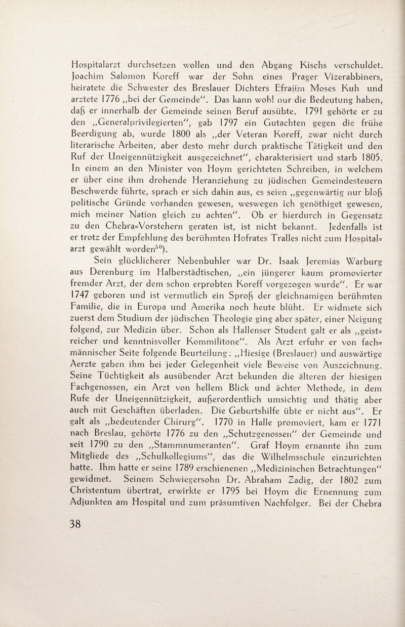 Hospitalarzt durchsetzen wollen und den Abgang1 Kischs verschuldet. Joachim Salomon Koreff war der Sohn eines Prager Vizerabbiners, heiratete die Schwester des Breslauer Dichters Efrajirn Moses Kuh und arztete 1776 ,,bei der Gemeinde. Das kann wohl nur die Bedeutung haben, daß er innerhalb der Gemeinde seinen Beruf ausübte. 1791 gehörte er zu den ,,Generalprivilegierten, gab 1797 ein Gutachten gegen die frühe Beerdigung ab, wurde 1800 als ,,der Veteran Koreff, zwar nicht durch literarische Arbeiten, aber desto mehr durch praktische Tätigkeit und den Ruf der Uneigennützigkeit ausgezeichnet, charakterisiert und starb 1805. In einem an den Minister von Hoym gerichteten Schreiben, in welchem er über eine ihm drohende Heranziehung zu jüdischen Gemeindesteuern Beschwerde führte, sprach er sich dahin aus, es seien ,,gegenwärtig nur bloß politische Gründe vorhanden gewesen, weswegen ich genöthiget gewesen, mich meiner Nation gleich zu achten. Ob er hierdurch in Gegensatz zu den Chebra=Vorstehern geraten ist, ist nicht bekannt. Jedenfalls ist er trotz der Empfehlung des berühmten Hofrates Tralles nicht zum HospitaK arzt gewählt worden50). Sein glücklicherer Nebenbuhler war Dr. Isaak Jeremias Warburg aus Derenburg im Halberstädtischen, ,,ein jüngerer kaum promovierter fremder Arzt, der dem schon erprobten Koreff vorgezogen wurde. Er war 1747 geboren und ist vermutlich ein Sproß der gleichnamigen berühmten Familie, die in Europa und Amerika noch heute blüht. Er widmete sich zuerst dem Studium der jüdischen Theologie ging aber später, einer Neigung folgend, zur Medizin über. Schon als Hallenser Student galt er als „geist= reicher und kenntnisvoller Kommilitone. Als Arzt erfuhr er von fach^ männischer Seite folgende Beurteilung: ,,Hiesige (Breslauer) und auswärtige Aerzte gaben ihm bei jeder Gelegenheit viele Beweise von Auszeichnung. Seine Tüchtigkeit als ausübender Arzt bekunden die älteren der hiesigen Eachgenossen, ein Arzt von hellem Blick und ächter Methode, in dem Rufe der Uneigennützigkeit, außerordentlich umsichtig und thätig aber auch mit Geschäften überladen. Die Geburtshilfe übte er nicht aus. Er galt als ,,bedeutender Chirurg. 1770 in Halle promoviert, kam er 1771 nach Breslau, gehörte 1776 zu den ,,Schutzgenossen der Gemeinde und seit 1790 zu den ,,Stammnumeranten. Graf Hoym ernannte ihn zum Mitgliede des ,,Schulkollegiums, das die Wilhelmsschule einzurichten hatte. Ihm hatte er seine 1789 erschienenen ,,Medizinischen Betrachtungen gewidmet. Seinem Schwiegersohn Dr. Abraham Zadig, der 1802 zum Christentum übertrat, erwirkte er 1795 bei Hoym die Ernennung zum Adjunkten am Hospital und zum präsumtiven Nachfolger. Bei der Chebra