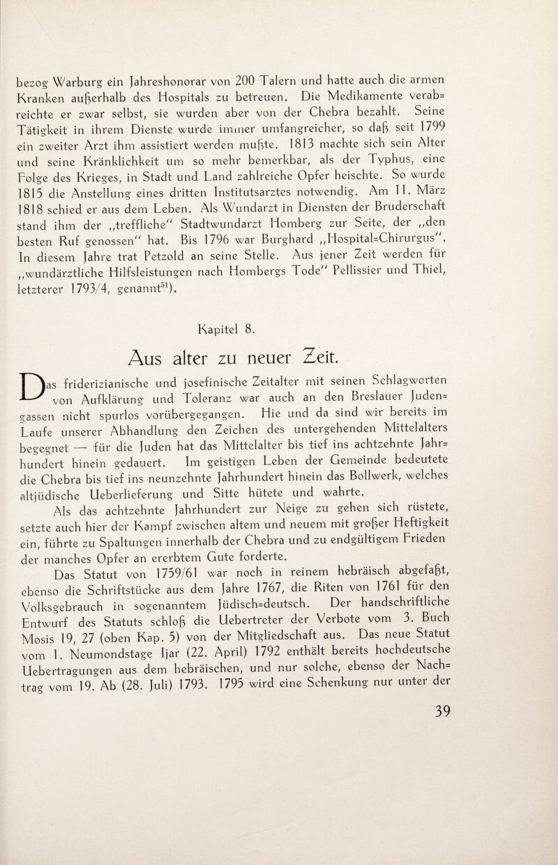bezog Warburg ein Jahresbonorar von 200 Talern und hatte auch die armen Kranken außerhalb des Hospitals zu betreuen. Die Medikamente verab= reichte er zwar selbst, sie wurden aber von der Chebra bezahlt. Seine Tätigkeit in ihrem Dienste wurde immer umfangreicher, so daß seit 1799 ein zweiter Arzt ihm assistiert werden mußte. 1813 machte sich sein Alter und seine Kränklichkeit um so mehr bemerkbar, als der Typhus, eine Folge des Krieges, in Stadt und Land zahlreiche Opfer heischte. So wurde 1813 die Anstellung eines dritten Institutsarztes notwendig. Am 11. März 1818 schied er aus dem Leben. Als Wundarzt in Diensten der Bruderschaft stand ihm der „treffliche Stadtwundarzt Homberg zur Seite, der „den besten Ruf genossen hat. Bis 1796 war Burghard „HospitaLChirurgus , In diesem Jahre trat Petzold an seine Stelle. Aus jener Zeit werden für „wundärztliche Hilfsleistungen nach Hombergs Tode Pellissier und Thiel, letzterer 1793/4, genannt51). Kapitel 8. Aus alter zu neuer Zeit. Das friderizianische und josefinische Zeitalter mit seinen Schlagwcrten von Aufklärung und Toleranz war auch an den Breslauer Juden= gassen nicht spurlos vorübergegangen. Hie und da sind wir bereits im Laufe unserer Abhandlung den Zeichen des untergehenden Mittelalters begegnet — für die Juden hat das Mittelalter bis tief ins achtzehnte Jahr* hundert hinein gedauert. Im geistigen Leben der Gemeinde bedeutete die Chebra bis tief ins neunzehnte Jahrhundert hinein das Bollwerk, welches altjüdische Ueberlieferung und Sitte hütete und wahrte. Als das achtzehnte Jahrhundert zur Neige zu gehen sich rüstete, setzte auch hier der Kampf zwischen altem und neuem mit großer Heftigkeit ein, führte zu Spaltungen innerhalb der Chebra und zu endgültigem Frieden der manches Opfer an ererbtem Gute forderte. Das Statut von 1739/61 war noch in reinem hebräisch abgefaßt, ebenso die Schriftstücke aus dem Jahre 1767, die Riten von 1761 für den Volksgebrauch in sogenanntem Jüdisch=deutsch. Der handschriftliche Entwurf des Statuts schloß die Uebertreter der Verbote vom 3. Buch Mosis 19, 27 (oben Kap. 3) von der Mitgliedschaft aus. Das neue Statut vom 1. Neumondstage Ijar (22. April) 1792 enthält bereits hochdeutsche Uebertragungen aus dem hebräischen, und nur solche, ebenso der Nach= trag vom 19. Ab (28. Juli) 1793. 1793 wird eine Schenkung nur unter der